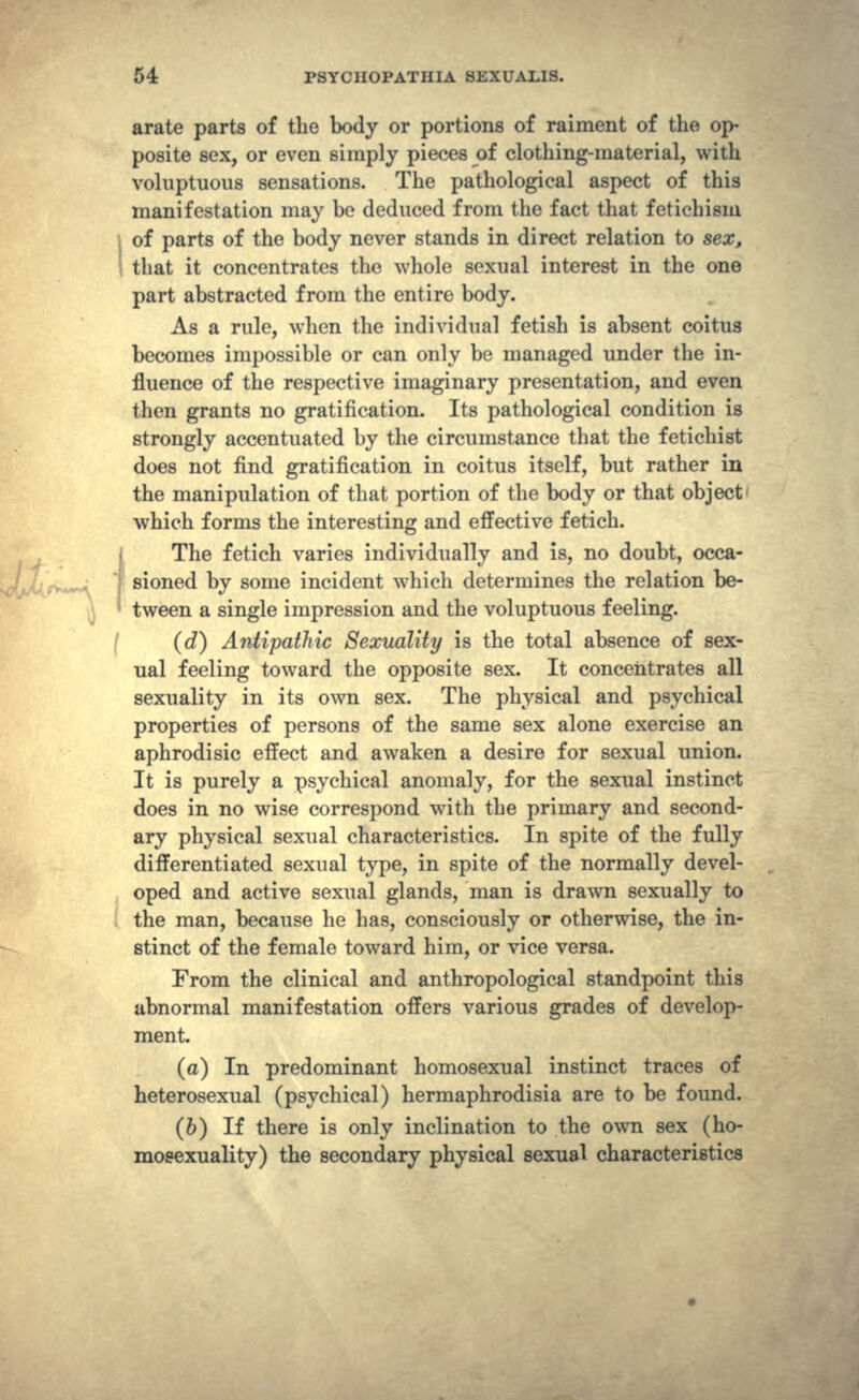 arate parts of the body or portions of raiment of the op- posite sex, or even simply pieces of clothing-material, with voluptuous sensations. The pathological aspect of this manifestation may be deduced from the fact that fetichism of parts of the body never stands in direct relation to sex, that it concentrates the whole sexual interest in the one part abstracted from the entire body. As a rule, when the individual fetish is absent coitus becomes impossible or can only be managed under the in- fluence of the respective imaginary presentation, and even then grants no gratification. Its pathological condition is strongly accentuated by the circumstance that the fetichist does not find gratification in coitus itself, but rather in the manipulation of that portion of the body or that object which forms the interesting and effective fetich. The fetich varies individually and is, no doubt, occa- sioned by some incident which determines the relation be- tween a single impression and the voluptuous feeling. (rf) Antipathic Sexuality is the total absence of sex- ual feeling toward the opposite sex. It concentrates all sexuality in its own sex. The physical and psychical properties of persons of the same sex alone exercise an aphrodisic effect and awaken a desire for sexual union. It is purely a psychical anomaly, for the sexual instinct does in no wise correspond with the primary and second- ary physical sexual characteristics. In spite of the fully differentiated sexual type, in spite of the normally devel- oped and active sexual glands, man is drawn sexually to the man, because he has, consciously or otherwise, the in- stinct of the female toward him, or vice versa. From the clinical and anthropological standpoint this abnormal manifestation offers various grades of develop- ment. (a) In predominant homosexual instinct traces of heterosexual (psychical) hermaphrodisia are to be found. (6) If there is only inclination to the own sex (ho- mosexuality) the secondary physical sexual characteristics