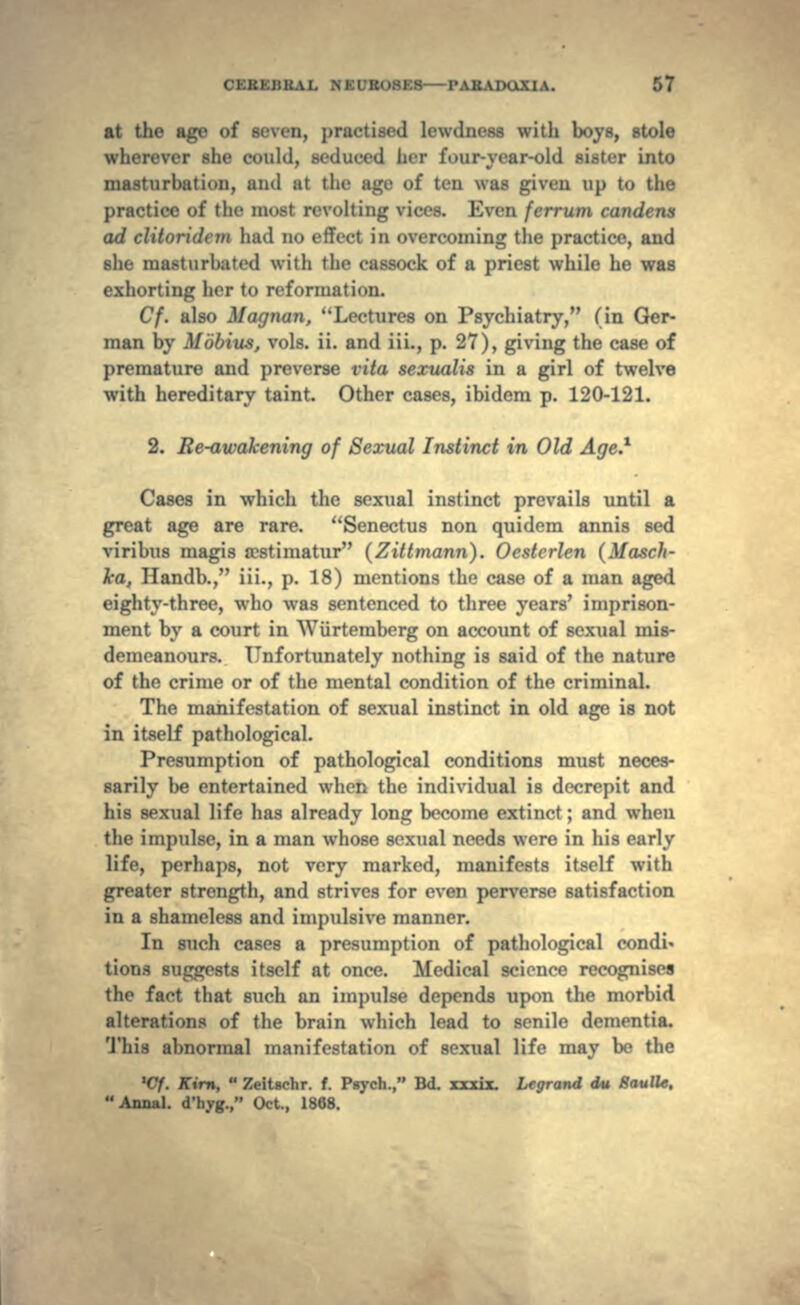 at the age of si .'-li.-r.l lewdaess with boys, stole wherever she could, , her l'mir-v car-old si.ster into masturbation, and at the age of ten was given up to the practice of the most revolting vires. Even ferrum candens ad clitoridcm had no effect in overcoming the practice, and she masturbated with the cassock of a priest while he was exhorting her to reformation. Cf. also Magnan, Lectures on Psychiatry, (in Ger- man by Mobius, vols. ii. and iii., p. 27), giving the case of premature and preverse vita sexualis in a girl of twelve with hereditary taint. Other cases, ibidem p. 120-121. 2. Re-awakening of Sexual Instinct in Old Age.* Cases in which the sexual instinct prevails until a great age are rare. Senectus non quidem annis sed viribus magis tcstimatur (Zittmann). Oestcrlen (Masch- Tca, Handb., iii., p. 18) mentions the case of a man aged eighty-three, who was sentenced to three years' imprison- ment by a court in Wiirtemberg on account of sexual mis- demeanours. Unfortunately nothing is said of the nature of the crime or of the mental condition of the criminal. The manifestation of sexual instinct in old age is not in itself pathological. Presumption of pathological conditions must neces- sarily be entertained when the individual is decrepit and his sexual life has already long become extinct ; and when the impulse, in a man whose sexual needs were in his early life, perhaps, not very marked, manifests itself with greater strength, and strives for even perverse satisfaction in a shameless and impulsive manner. In such cases a presumption of pathological condi- tions suggests itself at once. Medical science recognises the fact that such an impulse depends upon the morbid alterations of the brain which lead to senile dementia. This abnormal manifestation of sexual life may be the 't'f. Kirn,  Zeitachr. f. Psych., Bd. T^JT Lcgrand du Baulle. Annal. d'hyg., Oct., 1868.