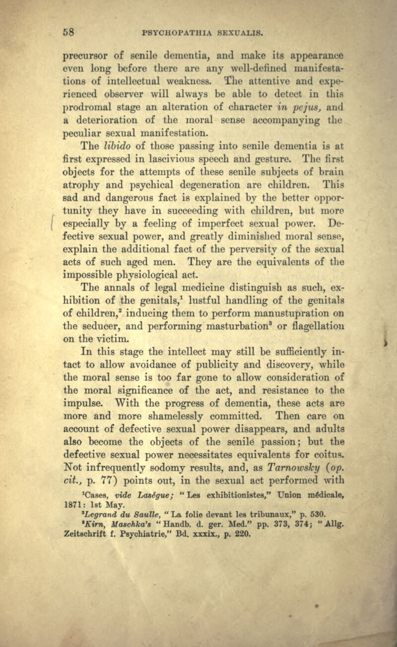 precursor of senile dementia, and make its appearance even long before there are any well-defined manifesta- tions of intellectual weakness. The attentive and expe- rienced observer will always be able to detect in this prodromal stage an alteration of character in pejus, and a deterioration of the moral sense accompanying the peculiar sexual manifestation. The libido of those passing into senile dementia is at first expressed in lascivious speech and gesture. The first objects for the attempts of these senile subjects of brain atrophy and psychical degeneration are children. This sad and dangerous fact is explained by the better oppor- tunity they have in succeeding with children, but more especially by a feeling of imperfect sexual power. De- fective sexual power, and greatly diminished moral sense, explain the additional fact of the perversity of the sexual acts of such aged men. They are the equivalents of the impossible physiological act. The annals of legal medicine distinguish as such, ex- hibition of the genitals,1 lustful handling of the genitals of children,2 inducing them to perform manustupration on the seducer, and performing masturbation8 or flagellation on the victim. In this stage the intellect may still be sufficiently in- tact to allow avoidance of publicity and discovery, while the moral sense is too far gone to allow consideration of the moral significance of the act, and resistance to the impulse. With the progress of dementia, these acts are more and more shamelessly committed. Then care on account of defective sexual power disappears, and adults also become the objects of the senile passion; but the defective sexual power necessitates equivalents for coitus. Not infrequently sodomy results, and, as Tarnowsky (op. cit., p. 77) points out, in the sexual act performed with 'Cases, vide Lastgue;  Les exhibitionistes, Union m&licale, 1871: 1st May. 'Legrand du Saulle,  La folie devant les tribunaux, p. 530. •Kirn, Maschka's  Handb. d. ger. Med. pp. 373, 374;  Allg. Zeitschrift f. Psychiatric, Bd. xxxix., p. 220.