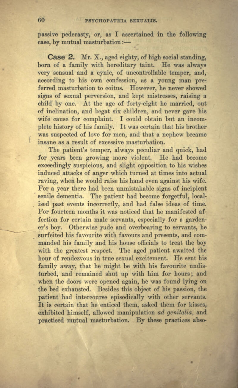 passive pederasty, or, as I ascertained in the following case, by mutual masturbation:— Case 2. Mr. X., aged eighty, of high social standing, born of a family with hereditary taint. He was always very sensual and a cynic, of uncontrollable temper, and, according to his own confession, as a young man pre- ferred masturbation to coitus. However, he never showed signs of sexual perversion, and kept mistresses, raising a child by one. At the age of forty-eight he married, out of inclination, and begat six children, and never gave his wife cause for complaint. I could obtain but an incom- plete history of his family. It was certain that his brother was suspected of love for men, and that a nephew became insane as a result of excessive masturbation. The patient's temper, always peculiar and quick, had for years been growing more violent. He had become exceedingly suspicious, and slight opposition to his wishes induced attacks of anger which turned at times into actual raving, when he would raise his hand even against his wife. For a year there had been unmistakable signs of incipient senile dementia. The patient had become forgetful, local- ised past events incorrectly, and had false ideas of time. For fourteen months it was noticed that he manifested af- fection for certain male servants, especially for a garden- er's boy. Otherwise rude and overbearing to servants, he surfeited his favourite with favours and presents, and com- manded his family and his house officials to treat the boy with the greatest respect. The aged patient awaited the hour of rendezvous in true sexual excitement. He sent his family away, that he might be with his favourite undis- turbed, and remained shut up with him for hours; and when the doors were opened again, he was found lying on the bed exhausted. Besides this object of his passion, the patient had intercourse episodically with other servants. It is certain that he enticed them, asked them for kisses, exhibited himself, allowed manipulation ad gcnilulia, and practised mutual masturbation. By these practices abso-