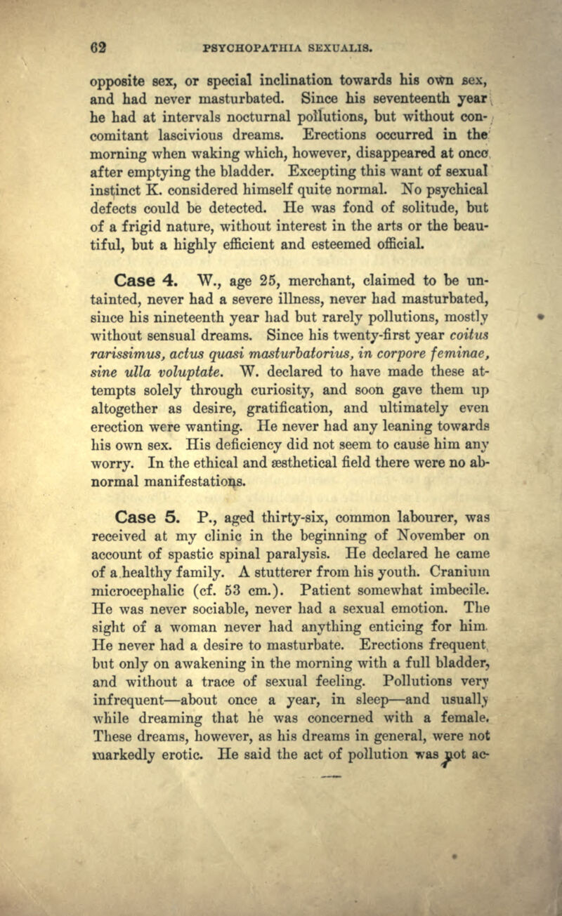 opposite sex, or special inclination towards his own BOX, and had never masturbated. Since his seventeenth year he had at intervals nocturnal pollutions, but without con- comitant lascivious dreams. Erections occurred in the morning when waking which, however, disappeared at once after emptying the bladder. Excepting this want of sexual instinct K. considered himself quite normal. No psychical defects could be detected. He was fond of solitude, but of a frigid nature, without interest in the arts or the beau- tiful, but a highly efficient and esteemed official. Case 4. W., age 25, merchant, claimed to be un- tainted, never had a severe illness, never had masturbated, siuce his nineteenth year had but rarely pollutions, mostly without sensual dreams. Since his twenty-first year coitus rarissimus, actus quasi masturbatorius, in corpore feminae, sine ulla voluptate. W. declared to have made these at- tempts solely through curiosity, and soon gave them up altogether as desire, gratification, and ultimately even erection were wanting. He never had any leaning towards his own sex. His deficiency did not seem to cause him any worry. In the ethical and sesthetical field there were no ab- normal manifestations. Case 5. P., aged thirty-six, common labourer, was received at my clinic in the beginning of November on account of spastic spinal paralysis. He declared he came of a healthy family. A stutterer from his youth. Cranium microcephalic (cf. 53 cm.). Patient somewhat imbecile. He was never sociable, never had a sexual emotion. The sight of a woman never had anything enticing for him. He never had a desire to masturbate. Erections frequent but only on awakening in the morning with a full bladder, and without a trace of sexual feeling. Pollutions very infrequent—about once a year, in sleep—and usually while dreaming that he was concerned with a female. These dreams, however, as his dreams in general, were not markedly erotic. He said the act of pollution was not ac-