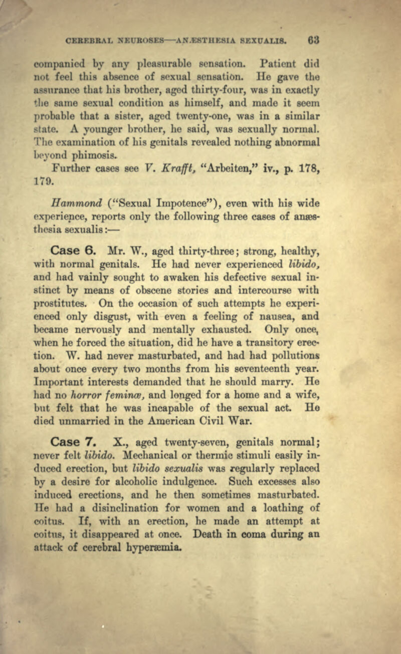 l»v any pleasurable sensation. Patient did !< < 1 tliis absence of sexual sensation. He gave tin; assurance that his brother, aged thirty-four, was in exactly the same sexual condition as himself, and made it seem able that a sister, aged twenty-one, was in a similar . A younger In-other, he said, was sexually normal. The examination <>f his genitals revealed nothing abnormal vd phimosis. Further cases see V. Krafil, Arbeiten, iv., p. 178, 179. Hammond (Sexual Impotence), even with his wide experience, reports only the following three cases of anaes- thesia sexualis : — Case 6. Mr. W., aged thirty-three; strong, healthy, with normal genitals. He had never experienced libido, and had vainly sought to awaken his defective sexual in* stinct by means of obscene stories and intercourse with prostitutes. On the occasion of such attempts he experi- enced only disgust, with even a feeling of nausea, and became nervously and mentally exhausted. Only once, when he forced the situation, did he have a transitory erec- tion. W. had never masturbated, and had had pollutions about once every two months from his seventeenth year. Important interests demanded that he should marry. He had no horror femince, and longed for a home and a wife, but felt that he was incapable of the sexual act He died unmarried in the American Civil War. Case 7. X., aged twenty-seven, genitals normal; never felt libido. Mechanical or thermic stimuli easily in- duced erection, but libido sexualis was regularly replaced by a desire for alcoholic indulgence. Such excesses also induced erections, and he then sometimes masturbated. He had a disinclination for women and a loathing of eit us. If, with an erection, he made an attempt at enitus, it disappeared at once. Death in coma during an attack of cerebral hypersemia.