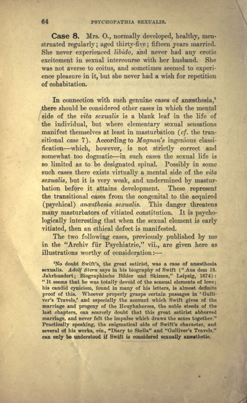 Case 8. Mrs. O., normally developed, healthy, men- struated regularly; aged thirty-five; fifteen years marri' <1. She never experienced libido, and never had any erotic excitement in sexual intercourse with her husband. She was not averse to coitus, and sometimes seemed to experi- ence pleasure in it, but she never had a wish for repetition of cohabitation. In connection with such genuine cases of anaesthesia,1 there should be considered other cases in which the mental side of the vita sexualis is a blank leaf in the life of the individual, but where elementary sexual sensations manifest themselves at least in masturbation (cf. the tran- sitional case 7). According to Magnan's ingenious classi- fication—which, however, is not strictly correct and somewhat too dogmatic—in such cases the sexual life is so limited as to be designated spinal. Possibly in some such cases there exists virtually a mental side of the vita sexualis, but it is very weak, and undermined by mastur- bation before it attains development. These represent the transitional cases from the congenital to the acquired (psychical) anaesthesia sexualis. This danger threatens many masturbators of vitiated constitution. It is psycho- logically interesting that when the sexual element is early vitiated, then an ethical defect is manifested. The two following cases, previously published by me in the Archiv fur Psychiatric, vii., are given here as illustrations worthy of consideration:— No doubt Swift's, the great satirist, was a case of anaesthesia sexualis. Adolf Stern says in his biography of Swift ( Aus dem 18. Jahrhundert; Biographische Bilder und Skizzen, Leipzig, 1874) :  It seems that he was totally devoid of the sensual elements of love ; hia candid cynicism, found in many of his letters, is almost definite proof of this. Whoever properly grasps certain passages in ' Gulli- ver's Travels,' and especially the account which Swift gives of the marriage and progeny of the Houyhnhorses, the noble steeds of the last chapters, can scarcely doubt that this great satirist abhorred marriage, and never felt the impulse which draws the sexes together.'' Practically speaking, the enigmatical side of Swift's character, and several of his works, viz., Diary to Stella and Gulliver's Travels. can only be understood if Swift is considered sexually anaesthetic.