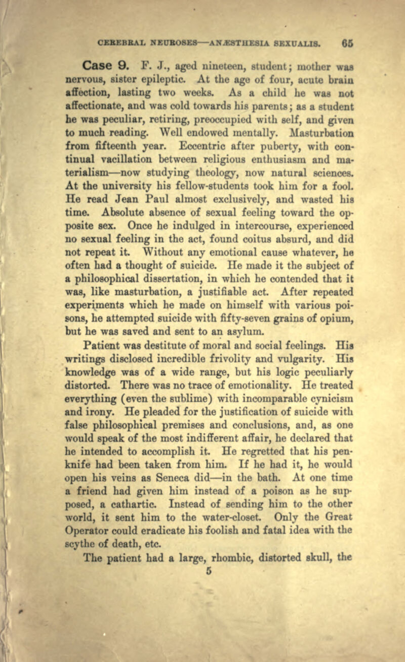 Case 9. F. J., aged nineteen, student; mother waa nervous, sister epileptic. At the age of four, acute braiu affection, lasting two weeks. As a child he was not affectionate, and was cold towards his parents; as a student he was peculiar, retiring, preoccupied with self, and given to much reading. Well endowed mentally. Masturbation from fifteenth year. Eccentric after puberty, with con- tinual vacillation between religious enthusiasm and ma- terialism—now studying theology, now natural sciences. At the university his fellow-students took him for a fool. He read Jean Paul almost exclusively, and wasted his time. Absolute absence of sexual feeling toward the op- posite sex. Once he indulged in intercourse, experienced no sexual feeling in the act, found coitus absurd, and did not repeat it. Without any emotional cause whatever, he often had a thought of suicide. He made it the subject of a philosophical dissertation, in which he contended that it was, like masturbation, a justifiable act. After repeated experiments which he made on himself with various poi- sons, he attempted suicide with fifty-seven grains of opium, but he was saved and sent to an asylum. Patient was destitute of moral and social feelings. Hia writings disclosed incredible frivolity and vulgarity. His knowledge was of a wide range, but his logic peculiarly distorted. There was no trace of emotionality. He treated everything (even the sublime) with incomparable cynicism and irony. He pleaded for the justification of suicide with false philosophical premises and conclusions, and, as one would speak of the most indifferent affair, he declared that he intended to accomplish it. He regretted that his pen- knife had been taken from him. If he had it, he would open his veins as Seneca did—in the bath. At one time a friend had given him instead of a poison as he sup- posed, a cathartic. Instead of sending him to the other world, it sent him to the water-closet Only the Great Operator could eradicate his foolish and fatal idea with the scythe of death, etc. The patient had a large, rhombic, distorted skull, the 5