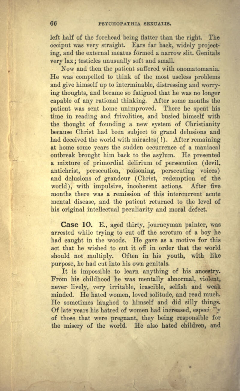 left half of the forehead being flatter than the right. The occiput was very straight. Ears far back, widely project- ing, and the external meatus formed a narrow slit. Genitals very lax; testicles unusually soft and small. Now and then the patient suffered with ononiatomania. He was compelled to think of the most useless problems and give himself up to interminable, distressing and worry- ing thoughts, and became so fatigued that he was no longer capable of any rational thinking. After some months the patient was sent home unimproved. There he spent his time in reading and frivolities, and busied himself with the thought of founding a new system of Christianity because Christ had been subject to grand delusions and had deceived the world with miracles(!). After remaining at home some years the sudden occurrence of a maniacal outbreak brought him back to the asylum. He presented a mixture of primordial delirium of persecution (devil, antichrist, persecution, poisoning, persecuting voices) and delusions of grandeur (Christ, redemption of the world), with impulsive, incoherent actions. After five months there was a remission of this intercurrent acute mental disease, and the patient returned to the level of his original intellectual peculiarity and moral defect. Case 10. E., aged thirty, journeyman painter, was arrested while trying to cut off the scrotum of a boy he had caught in the woods. He gave as a motive for this act that he wished to cut it off in order that the world should not multiply. Often in his youth, with like purpose, he had cut into his own genitals. It is impossible to learn anything of his ancestry. From his childhood he was mentally abnormal, violent, never lively, very irritable, irascible, selfish and weak minded. He hated women, loved solitude, and read much. He sometimes laughed to himself and did silly things. Of late years his hatred of women had increased, especi y of those that were pregnant, they being responsible for the misery of the world. He also hated children, and