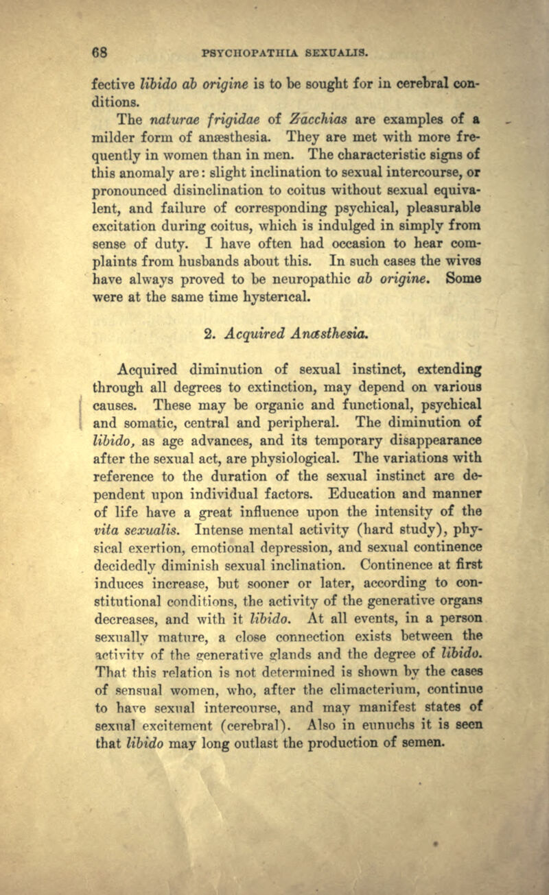 fective libido db origine is to be sought for iii cerebral con- ditions. The naturae frigidae of Zacchias are examples of a milder form of anaesthesia. They are met with more fre- quently in women than in men. The characteristic signs of this anomaly are: slight inclination to sexual intercourse, or pronounced disinclination to coitus without sexual equiva- lent, and failure of corresponding psychical, pleasurable excitation during coitus, which is indulged in simply from sense of duty. I have often had occasion to hear com- plaints from husbands about this. In such cases the wivoa have always proved to be neuropathic ab origine. Some were at the same time hysterical. 2. Acquired Anasthesia. Acquired diminution of sexual instinct, extending through all degrees to extinction, may depend on various causes. These may be organic and functional, psychical and somatic, central and peripheral. The diminution of libido, as age advances, and its temporary disappearance after the sexual act, are physiological. The variations with reference to the duration of the sexual instinct are de- pendent upon individual factors. Education and manner of life have a great influence upon the intensity of the vita sexualis. Intense mental activity (hard study), phy- sical exertion, emotional depression, and sexual continence decidedly diminish sexual inclination. Continence at first induces increase, but sooner or later, according to con- stitutional conditions, the activity of the generative organs decreases, and with it libido. At all events, in a person sexually mature, a close connection exists between the aetivitv of the generative glands and the degree of libido. That this relation is not determined is shown by the cases of sensual women, who, after the climacterinm, continue to have sexual intercourse, and may manifest states of sexual excitement (cerebral). Also in eunuchs it is seen that libido may long outlast the production of semen.