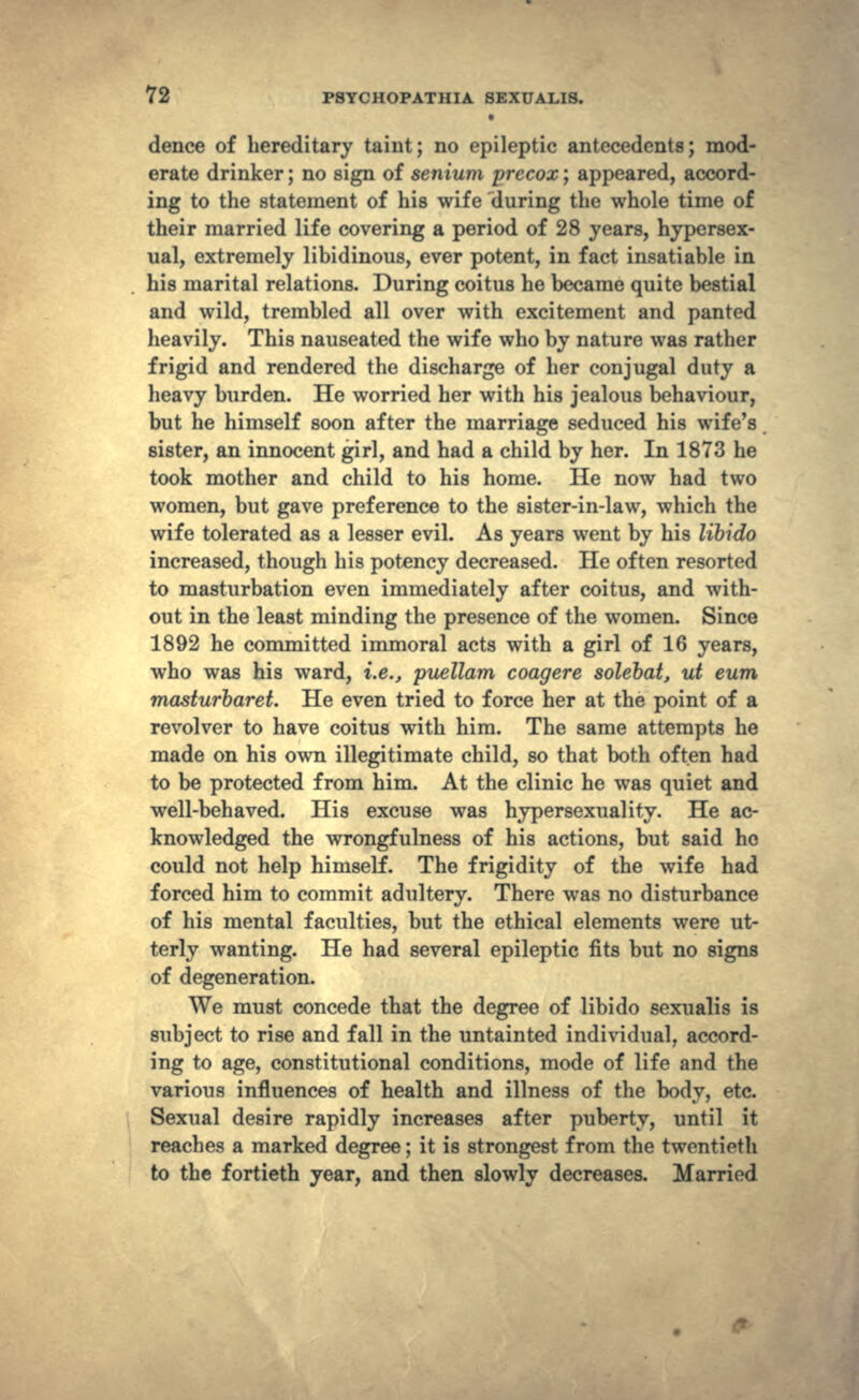 dence of hereditary taint; no epileptic antecedents; mod- erate drinker; no sign of senium precox; appeared, accord- ing to the statement of his wife during the whole time of their married life covering a period of 28 years, hypersex- ual, extremely libidinous, ever potent, in fact insatiable in his marital relations. During coitus he became quite bestial and wild, trembled all over with excitement and panted heavily. This nauseated the wife who by nature was rather frigid and rendered the discharge of her conjugal duty a heavy burden. He worried her with his jealous behaviour, but he himself soon after the marriage seduced his wife's sister, an innocent girl, and had a child by her. In 1873 he took mother and child to his home. He now had two women, but gave preference to the sister-in-law, which the wife tolerated as a lesser evil. As years went by his libido increased, though his potency decreased. He often resorted to masturbation even immediately after coitus, and with- out in the least minding the presence of the women. Since 1892 he committed immoral acts with a girl of 16 years, who was his ward, i.e., puellam coagere solebat, ut eum masturbaret. He even tried to force her at the point of a revolver to have coitus with him. The same attempts he made on his own illegitimate child, so that both often had to be protected from him. At the clinic he was quiet and well-behaved. His excuse was hypersexuality. He ac- knowledged the wrongfulness of his actions, but said ho could not help himself. The frigidity of the wife had forced him to commit adultery. There was no disturbance of his mental faculties, but the ethical elements were ut- terly wanting. He had several epileptic fits but no signs of degeneration. We must concede that the degree of libido sexualis is subject to rise and fall in the untainted individual, accord- ing to age, constitutional conditions, mode of life and the various influences of health and illness of the body, etc. Sexual desire rapidly increases after puberty, until it reaches a marked degree; it is strongest from the twentieth to the fortieth year, and then slowly decreases. Married