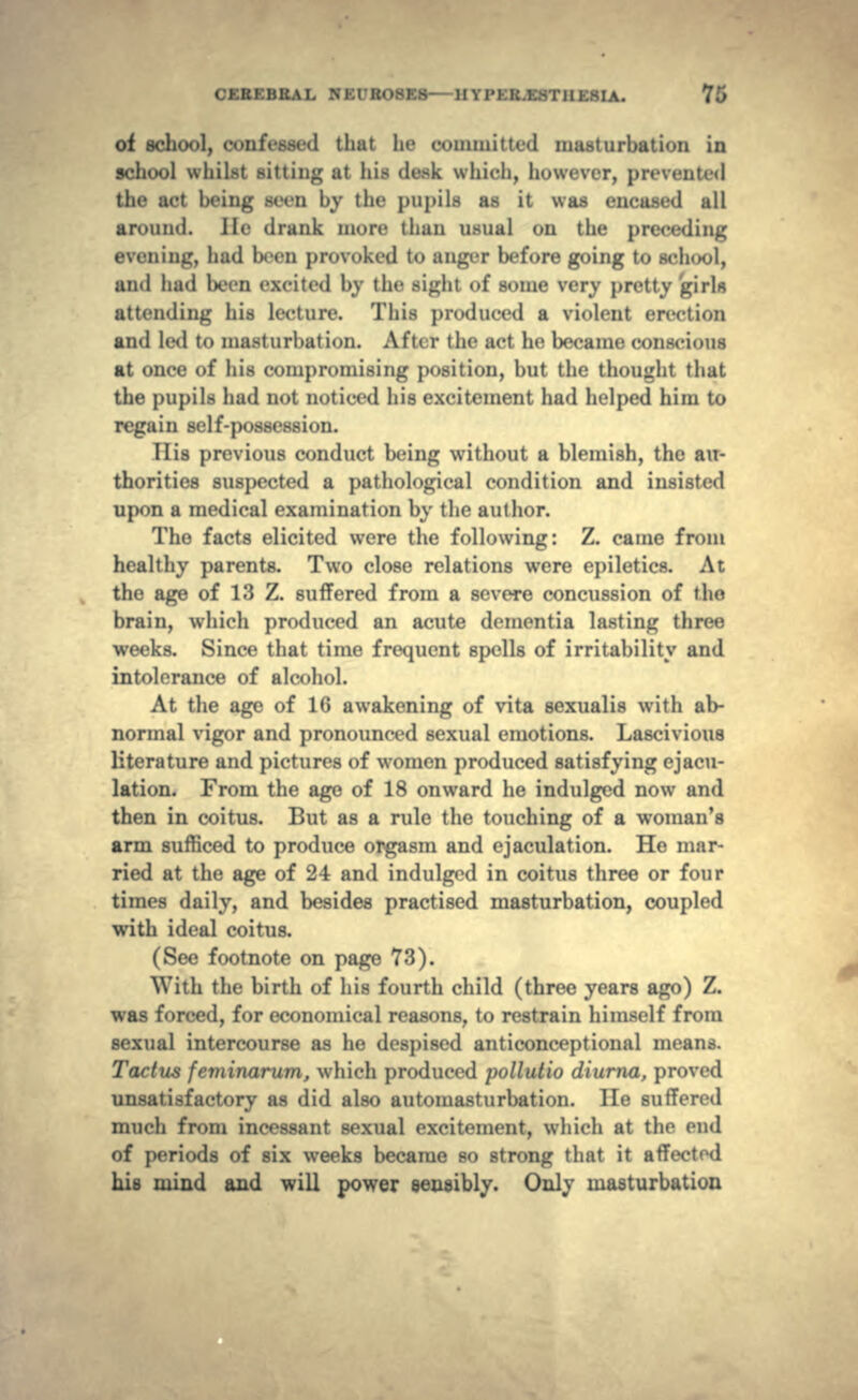 of school, confessed that he committed masturbation in school whilst sitting at his desk which, however, pn-venn•«! the act being seen hy tin- pupils as it was encased all arouii(i. Ho drank more than usual on the preceding ini:, had been provoked to an^i-r before going to school, and had ln-en excited by the sight of some very pretty girls attending his lecture. This produced a violent erection and led to masturbation. At'u r the act he became conscious at once of his compromising position, but the thought that the pupils had not noticed his excitement had helped him to regain self-possession. 11 is previous conduct being without a blemish, the au- thorities suspected a pathological condition and insisted upon a medical examination by the author. The facts elicited were the following: Z. came from healthy parents. Two close relations were epiletics. At the age of 13 Z. suffered from a severe concussion of tlio brain, which produced an acute dementia lasting three weeks. Since that time frequent spells of irritability and intolerance of alcohol. At the age of 16 awakening of vita sexualis with ab- normal vigor and pronounced sexual emotions. Lascivious literature and pictures of women produced satisfying ejacu- lation. From the age of 18 onward he indulged now and then in coitus. But as a rule the touching of a woman's arm sufficed to produce orgasm and ejaculation. He mar- ried at the age of 24 and indulged in coitus three or four times daily, and besides practised masturbation, coupled with ideal coitus. (See footnote on page 73). With the birth of his fourth child (three years ago) Z. was forced, for economical reasons, to restrain himself from sexual intercourse as he despised anticonceptional means. Tactus feminarum, which produced pollutio diurna, proved unsatisfactory as did also automasturbation. He suffered much from incessant sexual excitement, which at the end of periods of six weeks became so strong that it affected his mind and will power sensibly. Only masturbation