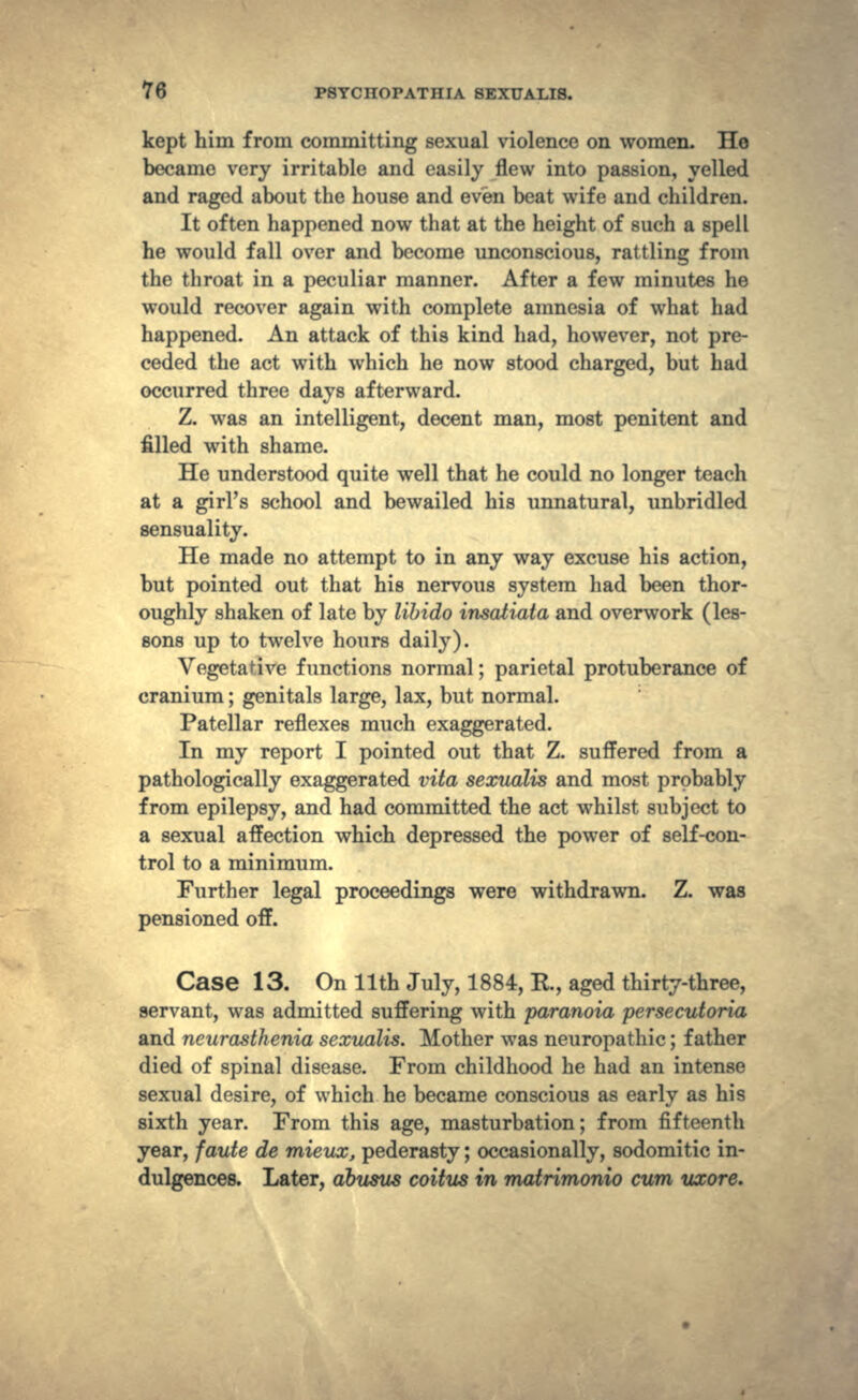 kept him from committing sexual violence on women. Ho became very irritable and easily flew into passion, yelled and raged about the house and even beat wife and children. It often happened now that at the height of such a spell he would fall over and become unconscious, rattling from the throat in a peculiar manner. After a few minutes he would recover again with complete amnesia of what had happened. An attack of this kind had, however, not pre- ceded the act with which he now stood charged, but had occurred three days afterward. Z. was an intelligent, decent man, most penitent and filled with shame. He understood quite well that he could no longer teach at a girl's school and bewailed his unnatural, unbridled sensuality. He made no attempt to in any way excuse his action, but pointed out that his nervous system had been thor- oughly shaken of late by libido insatiata and overwork (les- sons up to twelve hours daily). Vegetative functions normal; parietal protuberance of cranium; genitals large, lax, but normal. Patellar reflexes much exaggerated. In my report I pointed out that Z. suffered from a pathologically exaggerated vita sexualis and most probably from epilepsy, and had committed the act whilst subject to a sexual affection which depressed the power of self-con- trol to a minimum. Further legal proceedings were withdrawn. Z. was pensioned off. Case 13. On llth July, 1884, R., aged thirty-three, servant, was admitted suffering with paranoia persecutoria and neurasthenia sexualis. Mother was neuropathic; father died of spinal disease. From childhood he had an intense sexual desire, of which he became conscious as early as his sixth year. From this age, masturbation; from fifteenth year, faute de mieux, pederasty; occasionally, sodomitic in- dulgences. Later, dbusus coitus in matrimonio cum uxore.