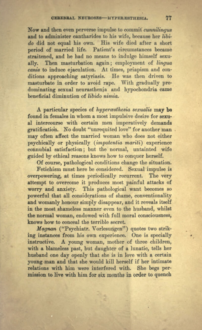 Now and then even perverse impulse to commit and t<> administer cantharides to his wife, because her do did not equal his own. His wife died after a short period of married life. Patient's circumstances became straitened, and he had no means to indulge himself sexu- ally. Then masturbation again ; employment of lingua canis to induce ejaculation. At times, priapism and con- ditions approaching satyriasis. He was then driven to masturbate in order to avoid rape. With gradually pre- dominating sexual neurasthenia and hypochondria came beneficial diminution of libido nimia. A particular species of hypercesthesia sexualis may be found in females in whom a most impulsive desire for sexu- al intercourse with certain men imperatively demands gratification. No doubt unrequited love for another man may often affect the married woman who does not either psychically or physically (impotentia mariti) experience connubial satisfaction; but the normal, untainted wife guided by ethical reasons knows how to conquer herself. Of course, pathological conditions change the situation. Fetichism must here be considered. Sexual impulse is overpowering, at times periodically recurrent. The very attempt to overcome it produces most painful attacks of worry and anxiety. This pathological want becomes so powerful that all considerations of shame, conventionality and womanly honour simply disappear, and it reveals itself in the most shameless manner even to the husband, whilst the normal woman, endowed with full moral consciousness, knows how to conceal the terrible secret Magnan (Psychiatr. Vorlesungen) quotes two strik- ing instances from his own experience. One is specially instructive. A young woman, mother of three children, with a blameless past, but daughter of a lunatic, tells her husband one day openly that she is in love with a certain young man and that she would kill herself if her intimate relations with him were interfered with. She begs per- mission to live with him for six months in order to quench