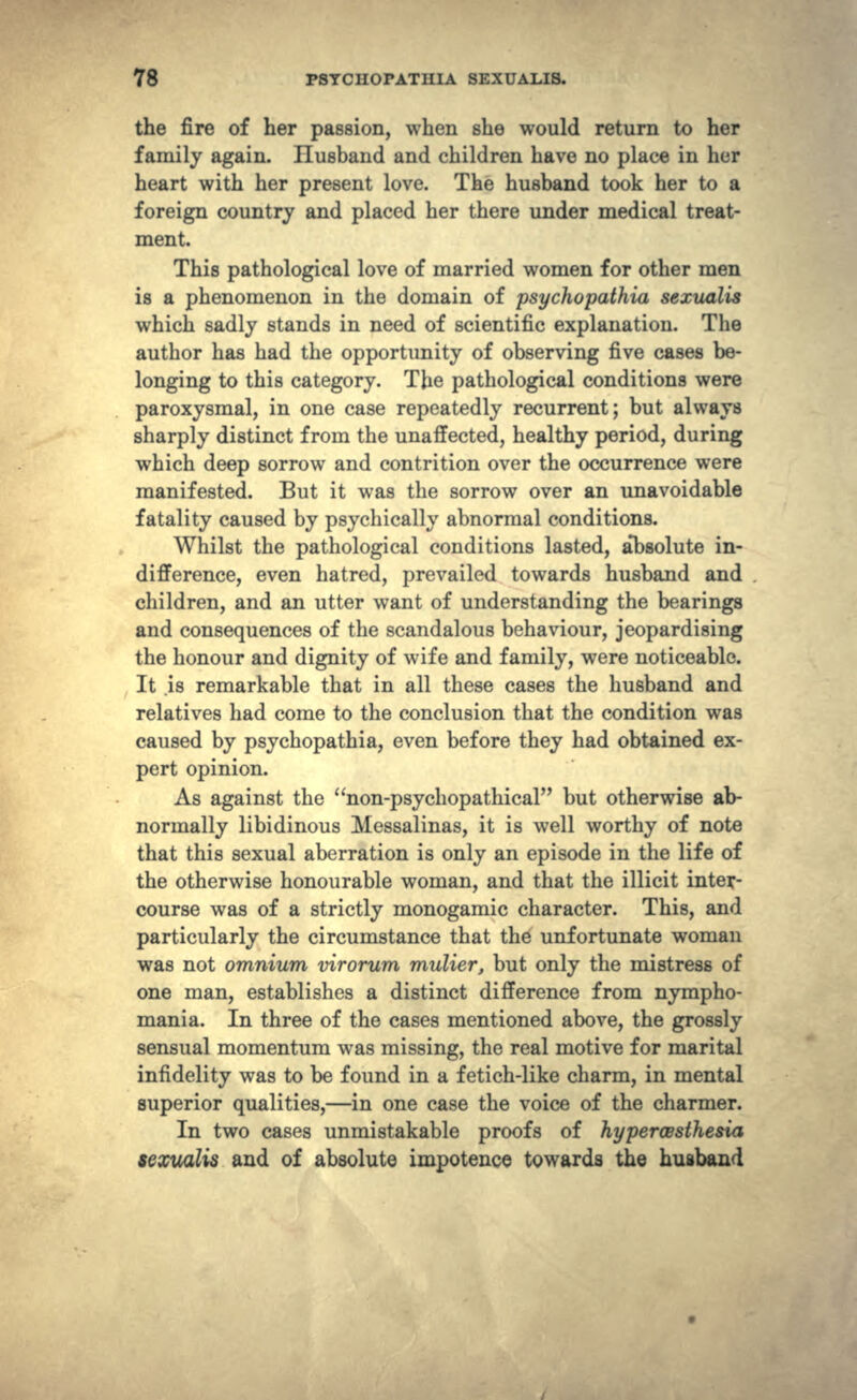 the fire of her passion, when she would return to her family again. Husband and children have no place in her heart with her present love. The husband took her to a foreign country and placed her there under medical treat- ment. This pathological love of married women for other men is a phenomenon in the domain of psychopathia sexualis which sadly stands in need of scientific explanation. The author has had the opportunity of observing five cases be- longing to this category. The pathological conditions were paroxysmal, in one case repeatedly recurrent; but always sharply distinct from the unaffected, healthy period, during which deep sorrow and contrition over the occurrence were manifested. But it was the sorrow over an unavoidable fatality caused by psychically abnormal conditions. Whilst the pathological conditions lasted, absolute in- difference, even hatred, prevailed towards husband and children, and an utter want of understanding the bearings and consequences of the scandalous behaviour, jeopardising the honour and dignity of wife and family, were noticeable. It .is remarkable that in all these cases the husband and relatives had come to the conclusion that the condition was caused by psychopathia, even before they had obtained ex- pert opinion. As against the non-psycliopathical but otherwise ab- normally libidinous Messalinas, it is well worthy of note that this sexual aberration is only an episode in the life of the otherwise honourable woman, and that the illicit inter- course was of a strictly monogamic character. This, and particularly the circumstance that the unfortunate woman was not omnium virorum mulier, but only the mistress of one man, establishes a distinct difference from nympho- mania. In three of the cases mentioned above, the grossly sensual momentum was missing, the real motive for marital infidelity was to be found in a fetich-like charm, in mental superior qualities,—in one case the voice of the charmer. In two cases unmistakable proofs of hypercssthesia sexualis and of absolute impotence towards the husband