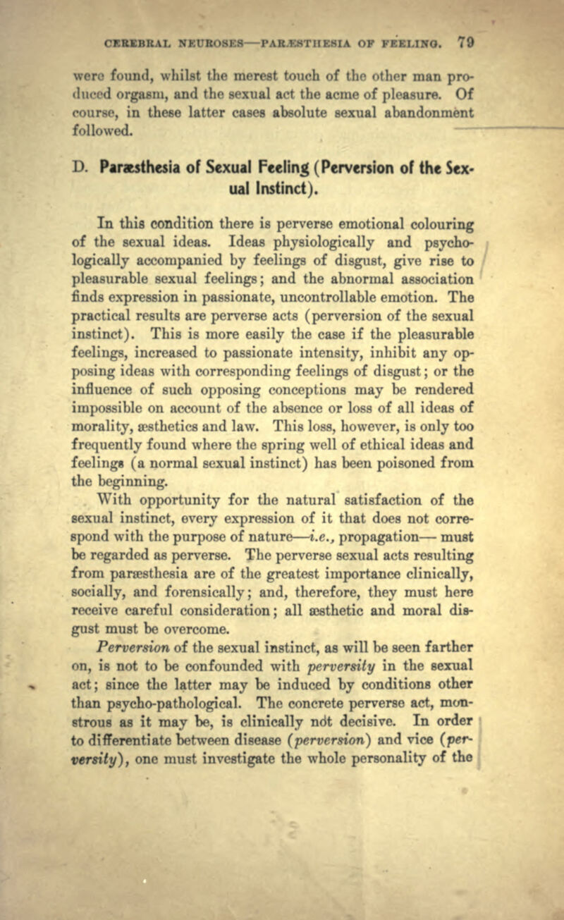 were found, whilst the merest touch of the other man pro- duced orgasm, and the sexual act the acme of pleasure. Of course, in these latter cases absolute sexual abandonment followed. D. Par&sthesia of Sexual Feeling (Perversion of the Sex- ual Instinct). In this condition there is perverse emotional colouring of the sexual ideas. Ideas physiologically and psycho- logically accompanied by feelings of disgust, give rise to pleasurable sexual feelings; and the abnormal association finds expression in passionate, uncontrollable emotion. The practical results are perverse acts (perversion of the sexual instinct). This is more easily the case if the pleasurable feelings, increased to passionate intensity, inhibit any op- posing ideas with corresponding feelings of disgust; or the influence of such opposing conceptions may be rendered impossible on account of the absence or loss of all ideas of morality, aesthetics and law. This loss, however, is only too frequently found where the spring well of ethical ideas and feeling* (a normal sexual instinct) has been poisoned from the beginning. With opportunity for the natural satisfaction of the sexual instinct, every expression of it that does not corre- spond with the purpose of nature—i.e., propagation— must be regarded as perverse. The perverse sexual acts resulting from parsesthesia are of the greatest importance clinically, socially, and forensically; and, therefore, they must here receive careful consideration; all aesthetic and moral dis- gust must be overcome. Perversion of the sexual instinct, as will be seen farther on, is not to be confounded with perversity in the sexual act; since the latter may be induced by conditions other than psycho-pathological. The concrete perverse act, mon- strous as it may be, is clinically ndt decisive. In order to differentiate between disease (perversion) and vice (per- versity), one must investigate the whole personality of the