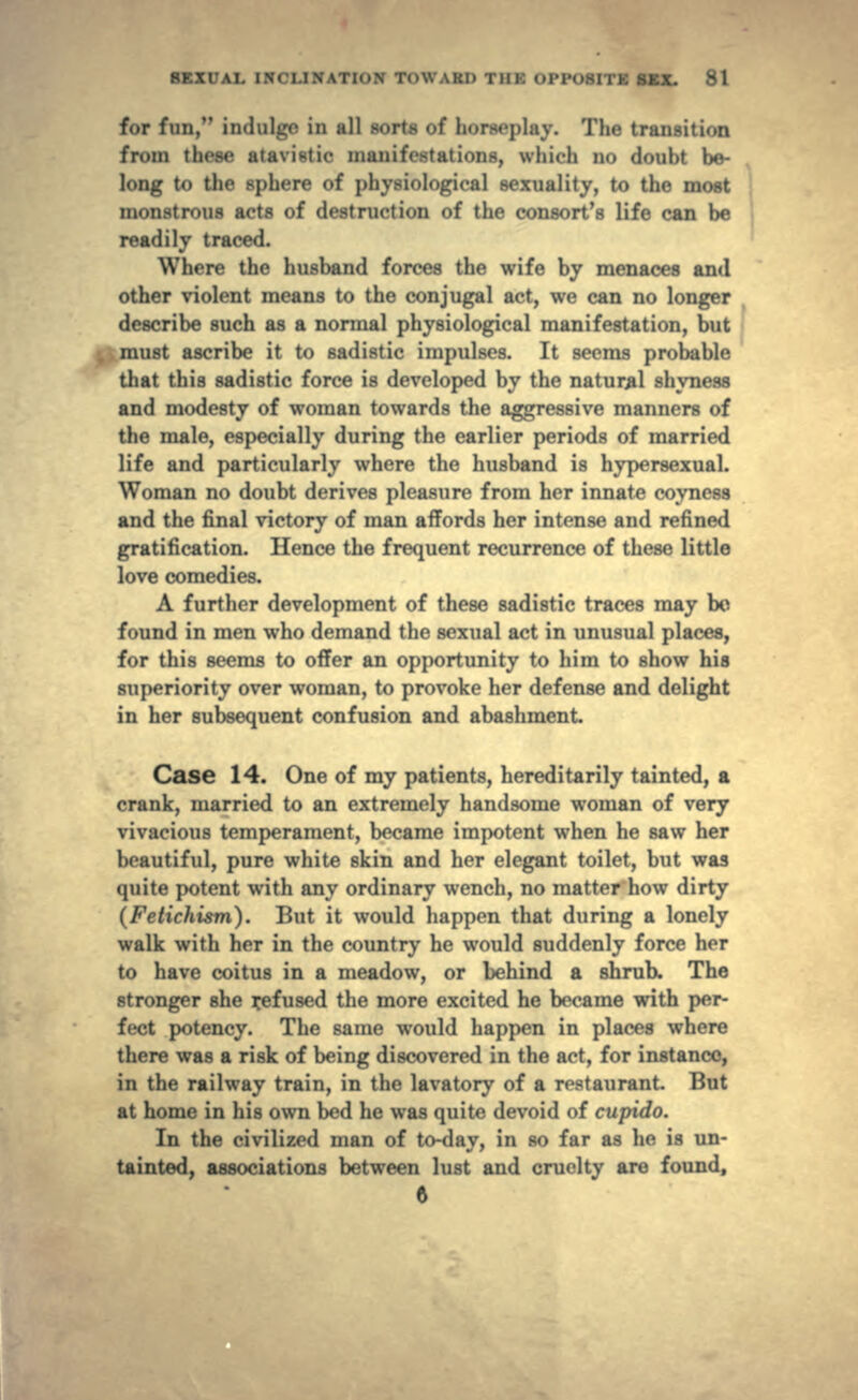 for fun, imlulirr in all sorts of horseplay. The transition from these atavistic manifestations, which no doubt be- long to the sphere of physiological sexuality, to the most monstrous acts of destruction of the consort's life can be readily traced. Where the husband forces the wife by menaces and other violent means to the conjugal act, we can no longer describe such as a normal physiological manifestation, but ; must ascribe it to sadistic impulses. It seems probable that this sadistic force is developed by the natural shyness and modesty of woman towards the aggressive manners of the male, especially during the earlier periods of married life and particularly where the husband is hypersexual. Woman no doubt derives pleasure from her innate coyness and the final victory of man affords her intense and refined gratification. Hence the frequent recurrence of these little love comedies. A further development of these sadistic traces may bo found in men who demand the sexual act in unusual places, for this seems to offer an opportunity to him to show his superiority over woman, to provoke her defense and delight in her subsequent confusion and abashment Case 14. One of my patients, hereditarily tainted, a crank, married to an extremely handsome woman of very vivacious temperament, became impotent when he saw her beautiful, pure white skin and her elegant toilet, but was quite potent with any ordinary wench, no matter how dirty (Fetichism). But it would happen that during a lonely walk with her in the country he would suddenly force her to have coitus in a meadow, or behind a shrub. The stronger she refused the more excited he became with per- fect potency. The same would happen in places where there was a risk of being discovered in the act, for instance, in the railway train, in the lavatory of a restaurant. But at home in his own bed he was quite devoid of cupido. In the civilized man of to-day, in so far as he is un- tainted, associations between lust and cruelty are found, ft