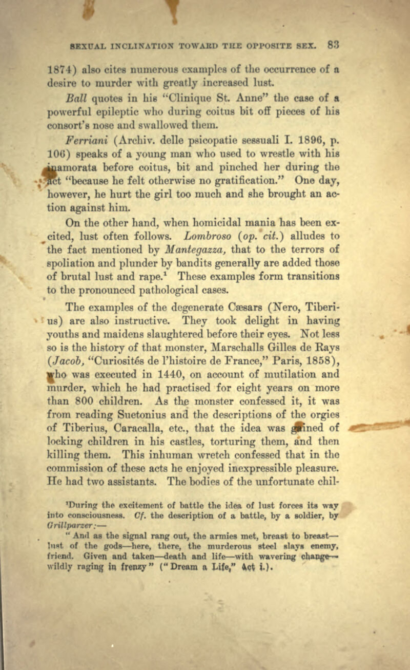 1874) also cites numerous . .samples <»f tin- occurrence of a • munler with ^ivatlv increased lust. Hall quotes in hi* ( 'Unique St. Anne the case of a powerful epileptic who during coitus bit off pieces of his consort's nose and swallowed them. Ferrlnni ( Archiv. delle p.-icopatie sessuali I. 1896, p. 100) speaks of a young man who used to wrestle with his famorata before coitus, bit and pinched her during the t because he felt otherwise no gratification. One day, however, he hurt the girl too much and she brought an ac- tion against him. On the other hand, when homicidal mania has been ex- ^cited, lust often follows. Lombroso (op.' dt.) alludes to the fact mentioned by Mantegazza, that to the terrors of spoliation and plunder by bandits generally are added those of brutal lust and rape.1 These examples form transitions to the pronounced pathological cases. The examples of the degenerate Ca^ars (Nero, Tiberi- us) are also instructive. They took delight in having youths and maidens slaughtered before their eyes. Not less so is the history of that monster, Marschalls Grilles de Rays (Jacob, Curiosites de 1'histoire de France, Paris, 1858), who was executed in 1440, on account of mutilation and murder, which he had practised for eight years on more than 800 children. As the monster confessed it, it was from reading Suetonius and the descriptions of the orgies of Tiberius, Caracalla, etc., that the idea was joined of locking children in his castles, torturing them, and then killing them. This inhuman wretch confessed that in the commission of these acts he enjoyed inexpressible pleasure. He had two assistants. The bodies of the unfortunate chil- the excitement of battle the idea of lust forces its way into consciousness. Cf. the description of a battle, by a soldier, by (irillfiarzer: —  And as the signal rang out, the armies met, breast to breast — lu«t of the gods — here, there, the murderous steel slays enemy, <;ivni and taken — death and lift — with wavering change- wildly raging in frenzy (Dream a Life, ^ct ».).