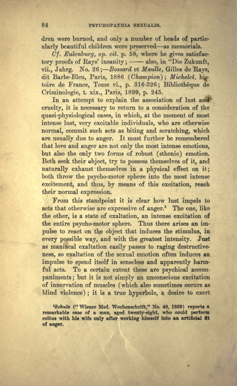 dren were burned, and only a number of heads of partic- ularly beautiful children were preserved—as memorials. Cf. Eulenburg, op. cit. p. 58, where he gives satisfac- tory proofs of Rays' insanity; also, in Die Zukunft, vii., Jahrg. No. 26;—Bossard et Maulle, Gilles de Rays, dit Barbe-Bleu, Paris, 1886 (Champion) ; Michelet, hj^- toire de France, Tome vi., p. 316-326; Bibliotheque de Criminologie, t. xix., Paris, 1899, p. 245. In an attempt to explain the association of lust cruelty, it is necessary to return to a consideration of the quasi-physiological cases, in which, at the moment of most intense lust, very excitable individuals, who are otherwise normal, commit such acts as biting and scratching, which are usually due to anger. It must further be remembered that love and anger are not only the most intense emotions, but also the only two forms of robust (sthenic) emotion. Both seek their object, try to possess themselves of it, and naturally exhaust themselves in a physical effect on it; both throw the psycho-motor sphere into the most intense excitement, and thus, by means of this excitation, reach their normal expression. From this standpoint it is clear how lust impels to acts that otherwise are expressive of anger.1 The one, like the other, is a state of exaltation, an intense excitation of the entire psycho-motor sphere. Thus there arises an im- pulse to react on the object that induces the stimulus, in every possible way, and with the greatest intensity. Juat as maniacal exaltation easily passes to raging destructive- ness, so exaltation of the sexual emotion often induces an impulse to spend itself in senseless and apparently harm- ful acts. To a certain extent these are psychical accom- paniments; but it is not simply an unconscious excitation of innervation of muscles (which also sometimes occurs as blind violence) ; it is a true hyperbole, a desire to exert *8chulz (Wiener Med. Wochenschrift, No. 49, 1869) reports a remarkable case of a man, aged twenty-eight, who could perform coitus with his wife only after working himself into an artificial fit of anger.