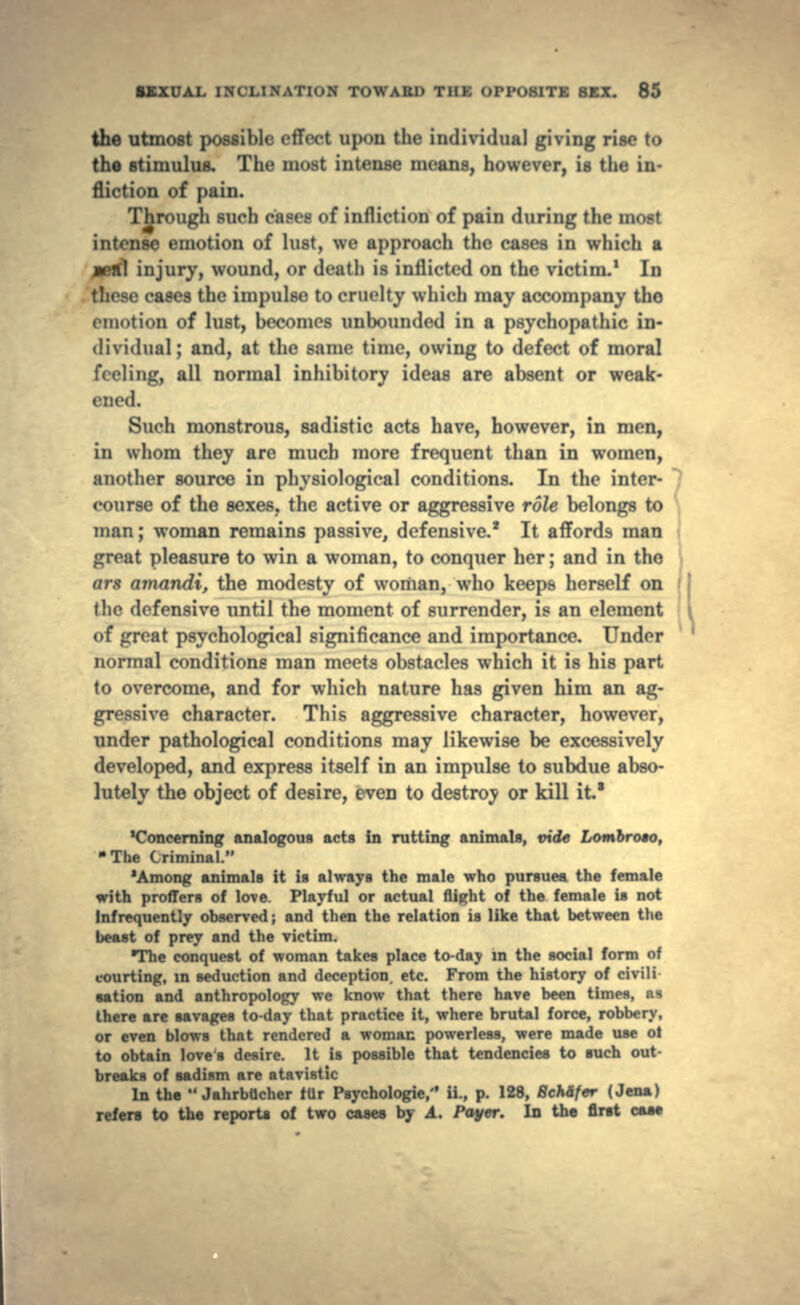 the utmost possible effect upon the individual giving rise to the stimulus. The most intense means, however, is the in- fliction of pain. Through such cases of infliction of pain during the most intense emotion of lust, we approach the cases in which a jeml injury, wound, or death is inflicted on the victim.1 In eases the impulse to cruelty which may accompany the emotion of lust, becomes unbounded in a psychopathic in- Dividual; and, at the same time, owing to defect of moral feeling, all nonnal inhibitory ideas are absent or weak- ened. Such monstrous, sadistic acts have, however, in men, in whom they are much more frequent than in women, another source in physiological conditions. In the inter- course of the sexes, the active or aggressive role belongs to man; woman remains passive, defensive.* It affords man great pleasure to win a woman, to conquer her; and in tho or* amandi, the modesty of woman, who keeps herself on the defensive until the moment of surrender, is an element of great psychological significance and importance. Under normal conditions man meets obstacles which it is his part to overcome, and for which nature has given him an ag- gressive character. This aggressive character, however, under pathological conditions may likewise be excessively developed, and express itself in an impulse to subdue abso- lutely the object of desire, even to destroy or kill it.* 'Concerning analogous acts in rutting animals, vide Lombroso, •The Criminal. 'Among animals it is always the male who pursues the female with proffers of love. Playful or actual flight of the female is not Infrequently observed; and then the relation is like that between the beast of prey and the victim. •The conquest of woman takes place to-day in the social form of courting, in seduction and deception, etc. From the history of civili sation and anthropology we know that there have been times, as there are savages to-day that practice it, where brutal force, robbery, or even blows that rendered a woman powerless, were made use ot to obtain loves desire. It is possible that tendencies to such out- breaks of sadism are atavistic In the  JahrbUcher itir Psychologic,'' ii., p. 128, 8cMf«r (Jena) refers to the reports of two ca»e» by A. Payer. In the first