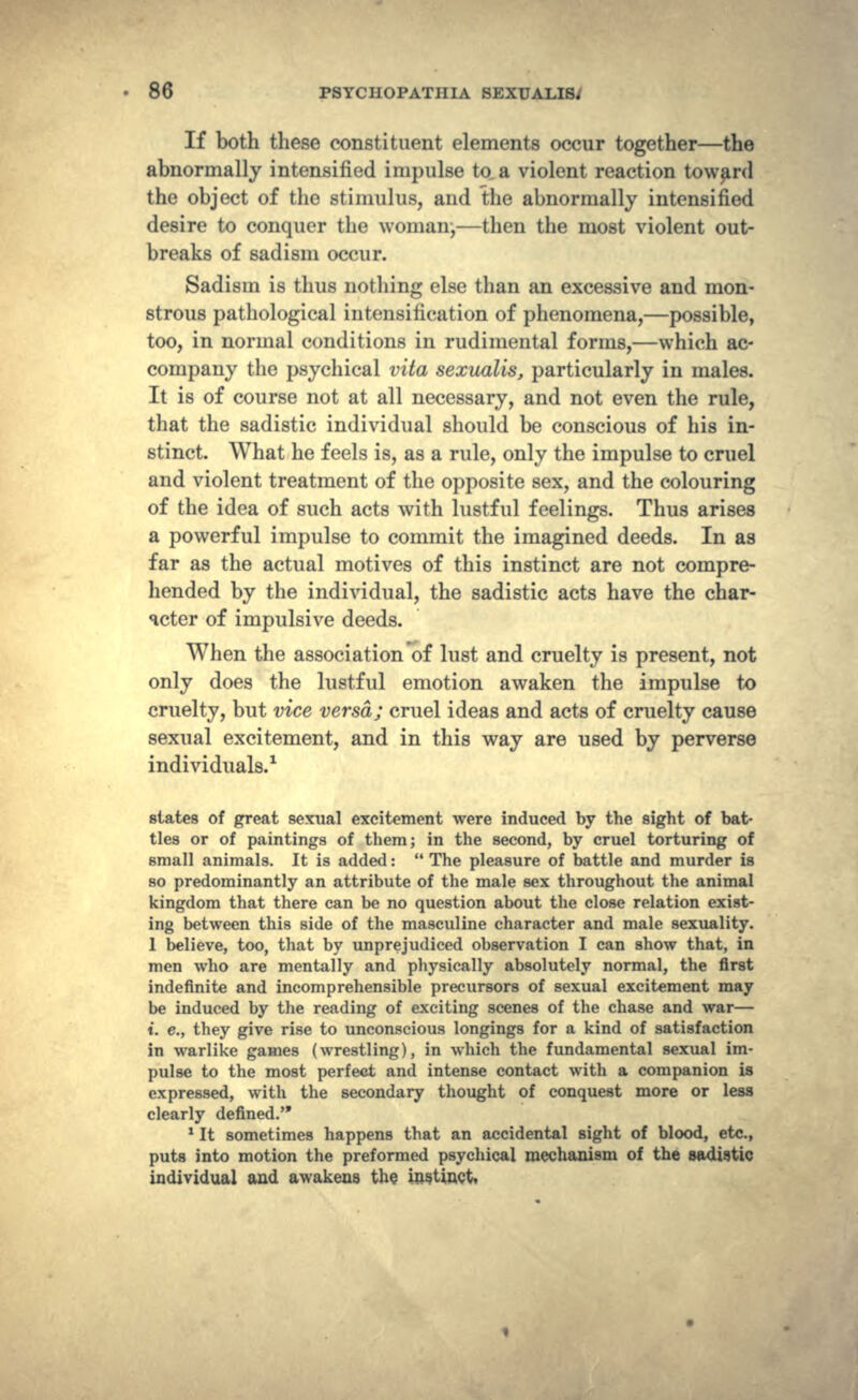 If both these constituent elements occur together—the abnormally intensified impulse to. a violent reaction toward the object of the stimulus, and the abnormally intensified desire to conquer the woman;—then the most violent out- breaks of sadism occur. Sadism is thus nothing else than an excessive and mon- strous pathological intensification of phenomena,—possible, too, in normal conditions in rudimental forms,—which ac- company the psychical vita sexualis, particularly in males. It is of course not at all necessary, and not even the rule, that the sadistic individual should be conscious of his in- stinct. What he feels is, as a rule, only the impulse to cruel arid violent treatment of the opposite sex, and the colouring of the idea of such acts with lustful feelings. Thus arises a powerful impulse to commit the imagined deeds. In as far as the actual motives of this instinct are not compre- hended by the individual, the sadistic acts have the char- acter of impulsive deeds. When the association of lust and cruelty is present, not only does the lustful emotion awaken the impulse to cruelty, but vice versa; cruel ideas and acts of cruelty cause sexual excitement, and in this way are used by perverse individuals.1 states of great sexual excitement were induced by the sight of bat- tles or of paintings of them; in the second, by cruel torturing of small animals. It is added:  The pleasure of battle and murder is so predominantly an attribute of the male sex throughout the animal kingdom that there can be no question about the close relation exist- ing between this side of the masculine character and male sexuality. 1 believe, too, that by unprejudiced observation I can show that, in men who are mentally and physically absolutely normal, the first indefinite and incomprehensible precursors of sexual excitement may be induced by the reading of exciting scenes of the chase and war— t. e., they give rise to unconscious longings for a kind of satisfaction in warlike games (wrestling), in which the fundamental sexual im- pulse to the most perfect and intense contact with a companion is expressed, with the secondary thought of conquest more or less clearly defined. * It sometimes happens that an accidental sight of blood, etc., puts into motion the preformed psychical mechanism of the sadistic individual and awakens the instinct,