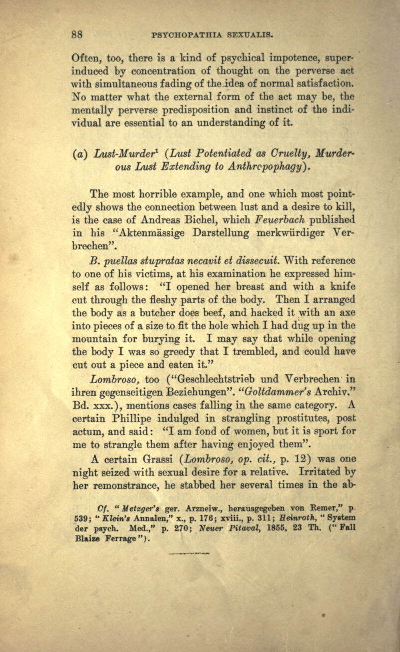 Often, too, there is a kind of psychical impotence, super- induced by concentration of thought on the perverse act with simultaneous fading of theidea of normal satisfaction. No matter what the external form of the act may be, the mentally perverse predisposition and instinct of the indi- vidual are essential to an understanding of it. (a) Lust-Murder1 (Lust Potentiated as Cruelty, Murder- ous Lust Extending to Anthropophagy}. The most horrible example, and one which most point- edly shows the connection between lust and a desire to kill, is the case of Andreas Bichel, which Feuerbach published in his Aktenmassige Darstellung merkwiirdiger Ver- brechen. B. puellas stupratas necavit et dissecuit. With reference to one of his victims, at his examination he expressed him- self as follows: I opened her breast and with a knife cut through the fleshy parts of the body. Then I arranged the body as a butcher does beef, and hacked it with an axe into pieces of a size to fit the hole which I had dug up in the mountain for burying it. I may say that while opening the body I was so greedy that I trembled, and could have cut out a piece and eaten it. Lombroso, too (Geschlechtstrieb und Verbrechen in ihren gegenseitigen Beziehungen. Goltdammer's Archiv. Bd. xxx.), mentions cases falling in the same category. A certain Phillipe indulged in strangling prostitutes, post actum, and said: I am fond of women, but it is sport for me to strangle them after having enjoyed them. A certain Grassi (Lombroso, op. dt., p. 12) was one night seized with sexual desire for a relative. Irritated by her remonstrance, he stabbed her several times in the ab- C/.  Metzger't ger. Arzneiw., herausgegeben von Remer, p 539;  Klein's Annalen, x., p. 176; xviii., p. 311; Heinroth,  Syatem der psych. Med., p. 270; Never Pitaval, 1855, 23 Th. (Fall Blaize Ferragc).