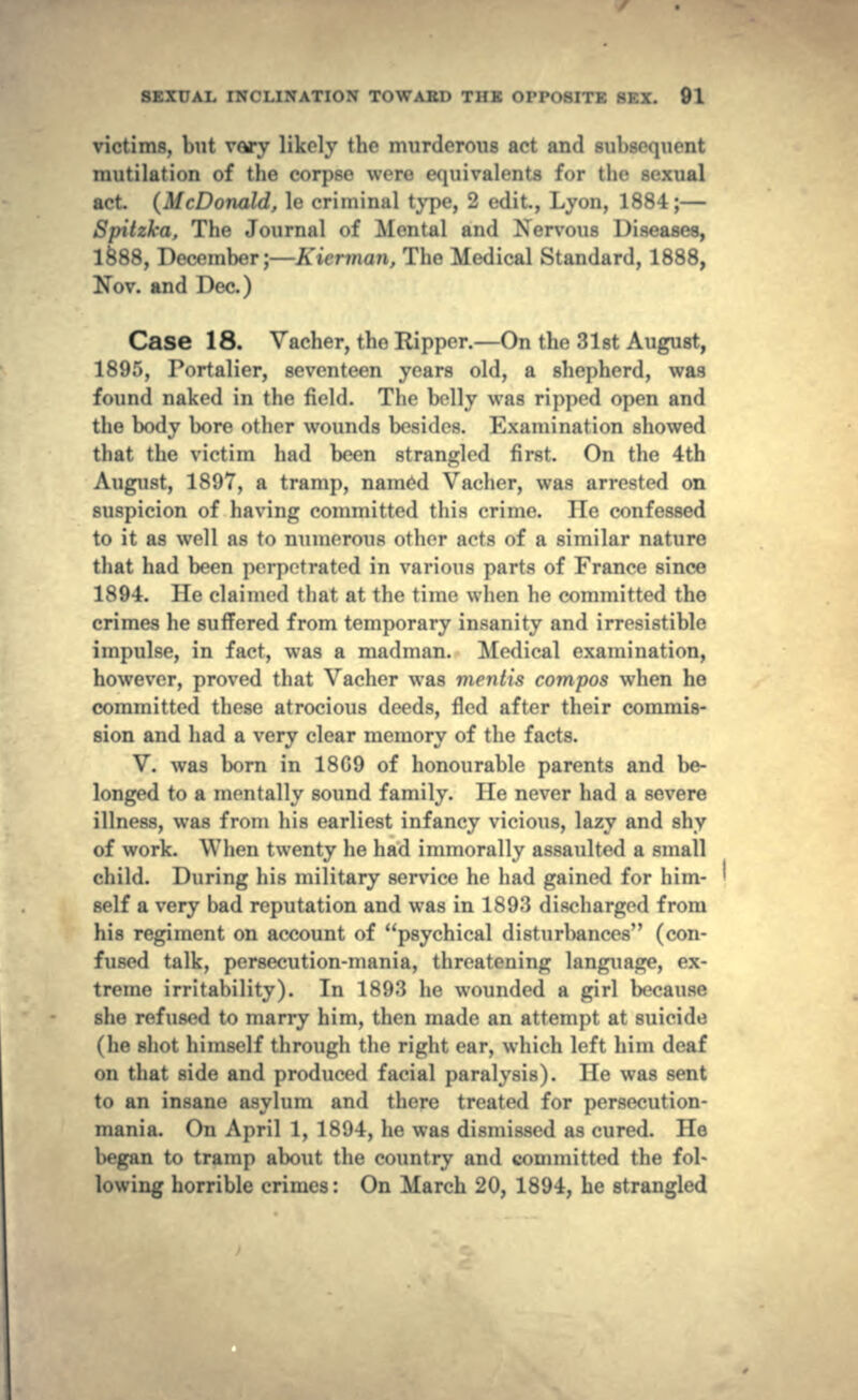 victims, but vary likely the murderous act and subsequent mutilation of the corpse were equivalents for the sexual act. (McDonald, le criminal type, 2 edit., Lyon, 1884;— Spitzka, The Journal of Mental and Nervous Diseases, 1§88, December;—Kierman, The Medical Standard, 1888, Nov. and Dec.) Case 18. Vacher, the Ripper.—On the 31st August, 1895, Portalier, seventeen years old, a shepherd, was found naked in the field. The belly was ripped open and the body bore other wounds besides. Examination showed that the victim had been strangled first. On the 4th August, 1897, a tramp, named Vacher, was arrested on suspicion of having committed this crime. lie confessed to it as well as to numerous other acts of a similar nature that had been perpetrated in various parts of France since 1894. He claimed that at the time when he committed the crimes he suffered from temporary insanity and irresistible impulse, in fact, was a madman. Medical examination, however, proved that Vacher was mentis compos when he committed these atrocious deeds, fled after their commis- sion and had a very clear memory of the facts. V. was born in 18G9 of honourable parents and be- longed to a mentally sound family. He never had a severe illness, was from his earliest infancy vicious, lazy and shy of work. When twenty he had immorally assaulted a small child. During his military service he had gained for him- self a very bad reputation and was in 1893 discharged from his regiment on account of psychical disturbances (con- fused talk, persecution-mania, threatening language, ex- treme irritability). In 1893 he wounded a girl because she refused to marry him, then made an attempt at suicide (he shot himself through the right ear, which left him deaf on that side and produced facial paralysis). He was sent to an insane asylum and there treated for persecution- mania. On April 1, 1894, he was dismissed as cured. He began to tramp about the country and committed the fol- lowing horrible crimes: On March 20, 1894, he strangled