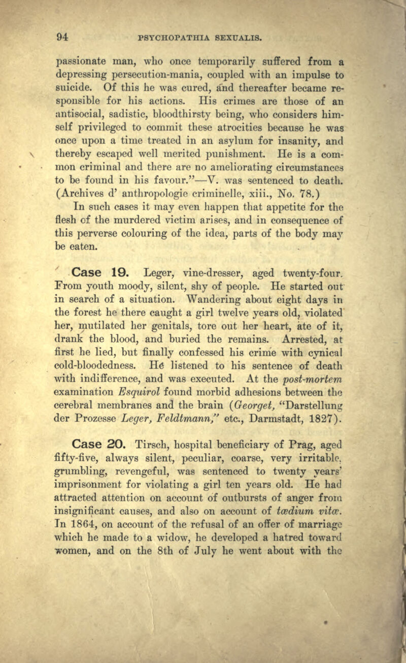 passionate man, who once temporarily suffered from a depressing persecution-mania, coupled with an impulse to suicide. Of this he was cured, a'nd thereafter became re- sponsible for his actions. His crimes are those of an antisocial, sadistic, bloodthirsty being, who considers him- self privileged to commit these atrocities because he was once upon a time treated in an asylum for insanity, and thereby escaped well merited punishment. He is a com- mon criminal and there are no ameliorating circumstances to be found in his favour.—V. was sentenced to death. (Archives d' anthropologie criminelle, xiii., No. 78.) In such cases it may even happen that appetite for the flesh of the murdered victim arises, and in consequence of this perverse colouring of the idea, parts of the body may be eaten. Case 19. Leger, vine-dresser, aged twenty-four. From youth moody, silent, shy of people. He started out in search of a situation. Wandering about eight days in the forest he there caught a girl twelve years old? violated her, mutilated her genitals, tore out her heart, ate of it, drank the blood, and buried the remains. Arrested, at first he lied, but finally confessed his crime with cynical cold-bloodedness. He listened to his sentence of death with indifference, and was executed. At the post-mortem examination Esquirol found morbid adhesions between the cerebral membranes and the brain (Georgei, Darstellung der Prozesse Leger, Feldtmann etc., Darmstadt, 1827). Case 20. Tirsch, hospital beneficiary of Prag, aged fifty-five, always silent, peculiar, coarse, very irritable, grumbling, revengeful, was sentenced to twenty years' imprisonment for violating a girl ten years old. He had attracted attention on account of outbursts of anger from insignificant causes, and also on account of tcedium vitcc. In 1864, on account of the refusal of an offer of marriage which he made to a widow, he developed a hatred toward women, and on the 8th of July he went about with the