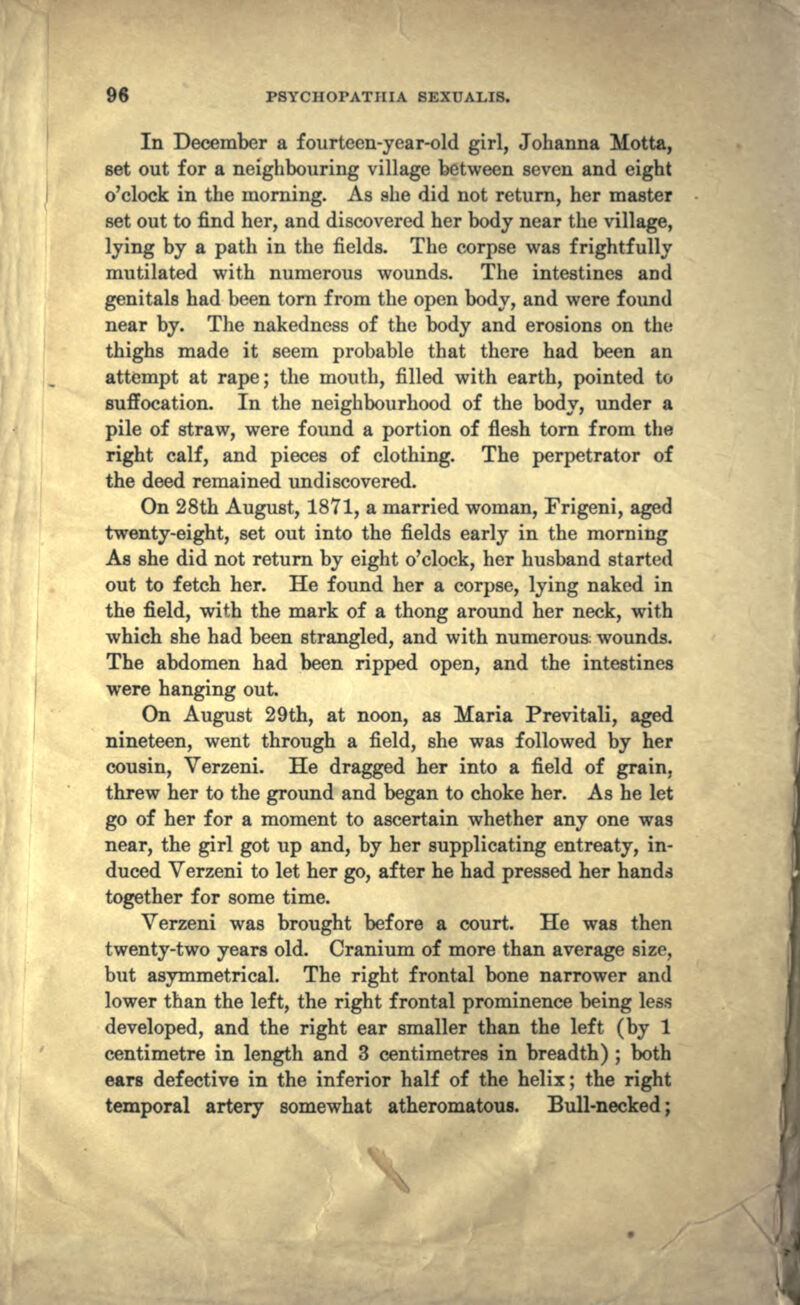 In December a fourteen-year-old girl, Johanna Motta, set out for a neighbouring village between seven and eight o'clock in the morning. As she did not return, her master set out to find her, and discovered her body near the village, lying by a path in the fields. The corpse was frightfully mutilated with numerous wounds. The intestines and genitals had been torn from the open body, and were found near by. The nakedness of the body and erosions on the thighs made it seem probable that there had been an attempt at rape; the mouth, filled with earth, pointed to suffocation. In the neighbourhood of the body, under a pile of straw, were found a portion of flesh torn from the right calf, and pieces of clothing. The perpetrator of the deed remained undiscovered. On 28th August, 1871, a married woman, Frigeni, aged twenty-eight, set out into the fields early in the morning As she did not return by eight o'clock, her husband started out to fetch her. He found her a corpse, lying naked in the field, with the mark of a thong around her neck, with which she had been strangled, and with numerous: wounds. The abdomen had been ripped open, and the intestines were hanging out. On August 29th, at noon, as Maria Previtali, aged nineteen, went through a field, she was followed by her cousin, Verzeni. He dragged her into a field of grain, threw her to the ground and began to choke her. As he let go of her for a moment to ascertain whether any one was near, the girl got up and, by her supplicating entreaty, in- duced Verzeni to let her go, after he had pressed her hands together for some time. Verzeni was brought before a court. He was then twenty-two years old. Cranium of more than average size, but asymmetrical. The right frontal bone narrower and lower than the left, the right frontal prominence being less developed, and the right ear smaller than the left (by 1 centimetre in length and 3 centimetres in breadth) ; both ears defective in the inferior half of the helix; the right temporal artery somewhat atheromatous. Bull-necked;