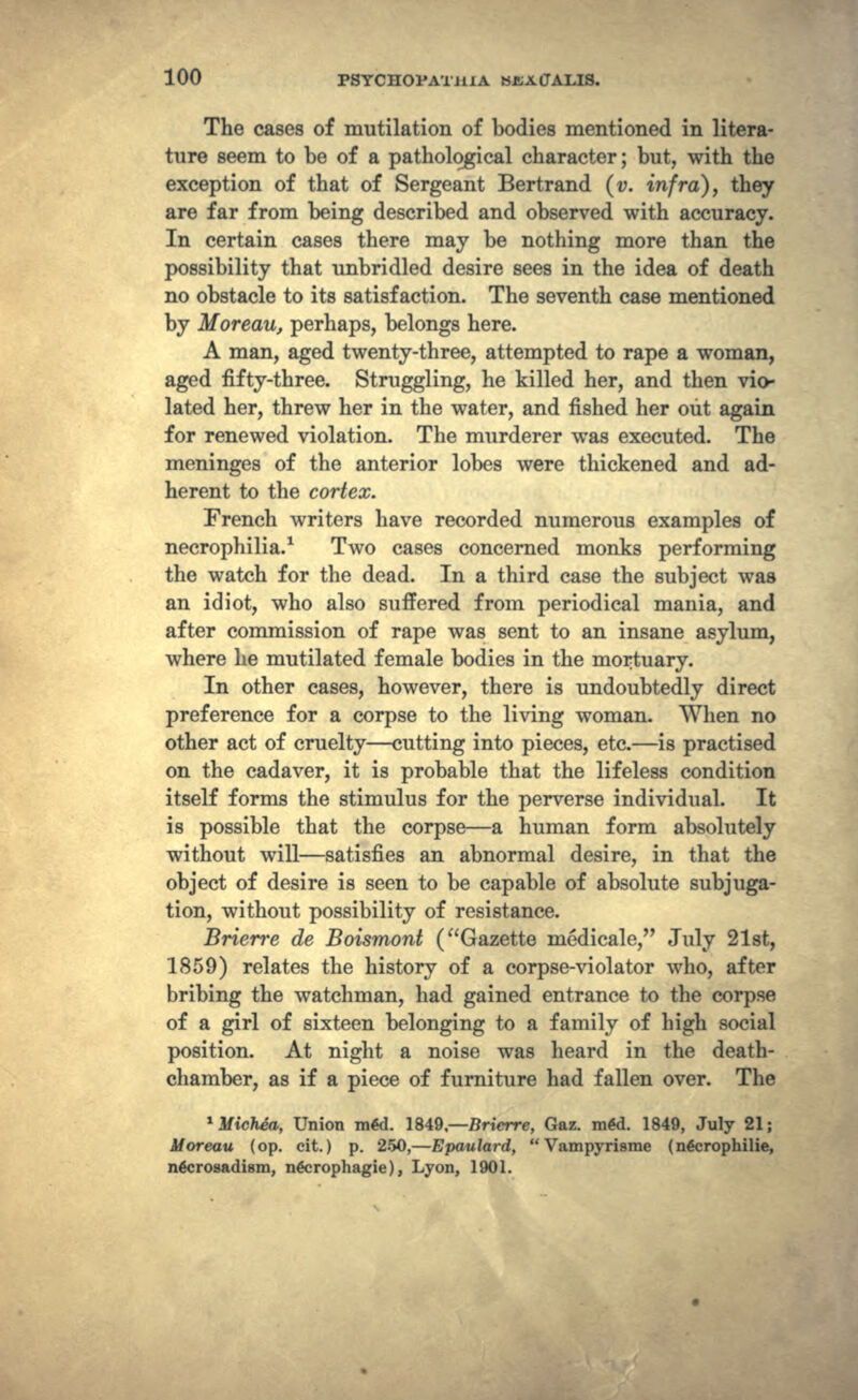 The cases of mutilation of bodies mentioned in litera- ture seem to be of a pathological character; but, with the exception of that of Sergeant Bertrand (v. infra), they are far from being described and observed with accuracy. In certain cases there may be nothing more than the possibility that unbridled desire sees in the idea of death no obstacle to its satisfaction. The seventh case mentioned by Moreau, perhaps, belongs here. A man, aged twenty-three, attempted to rape a woman, aged fifty-three. Struggling, he killed her, and then vio- lated her, threw her in the water, and fished her out again for renewed violation. The murderer was executed. The meninges of the anterior lobes were thickened and ad- herent to the cortex. French writers have recorded numerous examples of necrophilia.1 Two cases concerned monks performing the watch for the dead. In a third case the subject was an idiot, who also suffered from periodical mania, and after commission of rape was sent to an insane asylum, where he mutilated female bodies in the mortuary. In other cases, however, there is undoubtedly direct preference for a corpse to the living woman. When no other act of cruelty — cutting into pieces, etc. — is practised on the cadaver, it is probable that the lifeless condition itself forms the stimulus for the perverse individual. It is possible that the corpse — a human form absolutely without will — satisfies an abnormal desire, in that the object of desire is seen to be capable of absolute subjuga- tion, without possibility of resistance. Brierre de Boismont (Gazette medicale, July 21st, 1859) relates the history of a corpse-violator who, after bribing the watchman, had gained entrance to the corpse of a girl of sixteen belonging to a family of high social position. At night a noise was heard in the death- chamber, as if a piece of furniture had fallen over. The ^Michea, Union m4d. 1849, — Brierre, Gaz. mgd. 1849, July 21; Moreau (op. eit. ) p. 250, — Epaulard, Vampyrisme ( n&jrophilie, nficrosadism, ngcrophagie ) , Lyon, 1901.