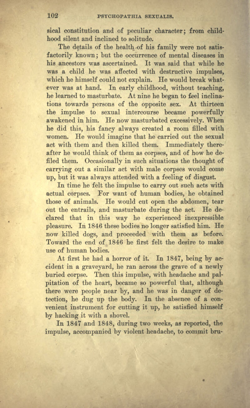 sical constitution and of peculiar character; from child- hood silent and inclined to solitude. The details of the health of his family were not satis- factorily known; but the occurrence of mental diseases in his ancestors was ascertained. It was said that while he was a child he was affected with destructive impulses, which he himself could not explain. He would break what- ever was at hand. In early childhood, without teaching, he learned to masturbate. At nine he began to feel inclina- tions towards persons of the opposite sex. At thirteen the impulse to sexual intercourse became powerfully awakened in him. He now masturbated excessively. When he did this, his fancy always created a room filled with women. He would imagine that he carried out the sexual act with them and then killed them. Immediately there- after he would think of them as corpses, and of how he de- filed them. Occasionally in such situations the thought of carrying out a similar act with male corpses would come up, but it was always attended with a feeling of disgust. In time he felt the impulse to carry out such acts with actual corpses. For want of human bodieSj he obtained those of animals. He would cut open the abdomen, tear out the entrails, and masturbate during the act. He de- clared that in this way he experienced inexpressible pleasure. In 1846 these bodies no longer satisfied him. He now killed dogs, and proceeded with them as before. Toward the end of 1846 he first felt the desire to make use of human bodies. At first he had a horror of it. In 1847, being by ac- cident in a graveyard, he ran across the grave of a newly buried corpse. Then this impulse, with headache and pal- pitation of the heart, became so powerful that, although there were people near by, and he was in danger of de- tection, he dug up the body. In the absence of a con- venient instrument for cutting it up, he satisfied himself by hacking it with a shovel. In 1847 and 1848, during two weeks, as reported, the impulse, accompanied by violent headache, to commit bru-