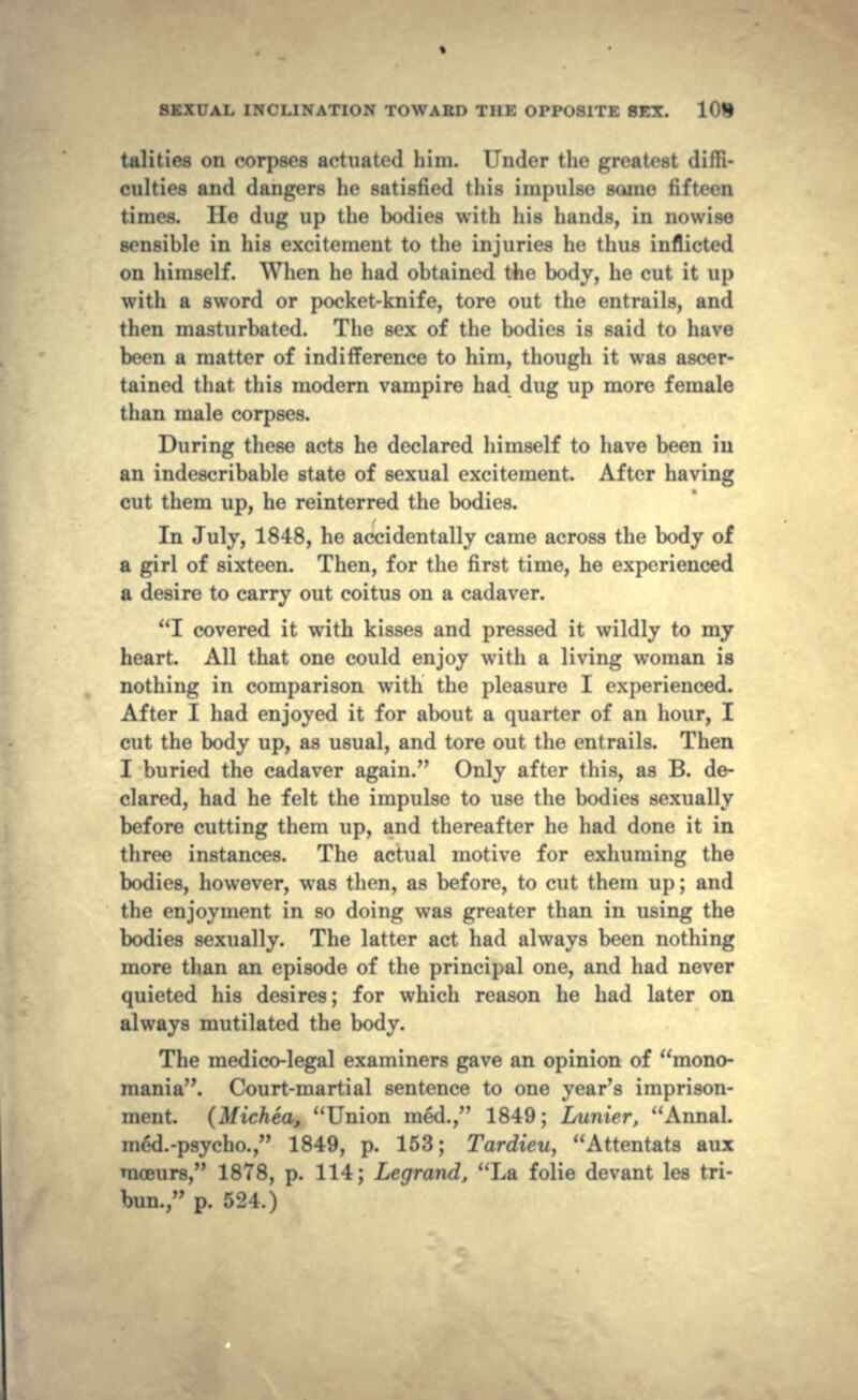 tulities on corpses actuated him. Under the greatest diffi- culties and dangers he satisfied this impulse some fifteen times. He dug up the bodies with his hands, in nowise sensible in his excitement to the injuries he thus inflicted on himself. When he had obtained the body, he cut it up with a sword or pocket-knife, tore out the entrails, and then masturbated. The sex of the bodies is said to have been a matter of indifference to him, though it was ascer- tained that this modern vampire had dug up more female than male corpses. During these acts he declared himself to have been in an indescribable state of sexual excitement. After having cut them up, he reinterred the bodies. In July, 1848, he accidentally came across the body of a girl of sixteen. Then, for the first time, he experienced a desire to carry out coitus on a cadaver. I covered it with kisses and pressed it wildly to my heart. All that one could enjoy with a living woman is nothing in comparison with the pleasure I experienced. After I had enjoyed it for about a quarter of an hour, I cut the body up, as usual, and tore out the entrails. Then I buried the cadaver again. Only after this, as B. de- clared, had he felt the impulse to use the bodies sexually before cutting them up, and thereafter he had done it in three instances. The actual motive for exhuming the bodies, however, was then, as before, to cut them up; and the enjoyment in so doing was greater than in using the bodies sexually. The latter act had always been nothing more than an episode of the principal one, and had never quieted his desires; for which reason he had later on always mutilated the body. The medico-legal examiners gave an opinion of mono- mania. Court-martial sentence to one year's imprison- ment. (Michea, Union med., 1849; Lunier, Annal. meU-psycho., 1849, p. 153; Tardieu, Attentats aux moeurs, 1878, p. 114; Legrand, La folie devant les tri- bun., p. 524.)