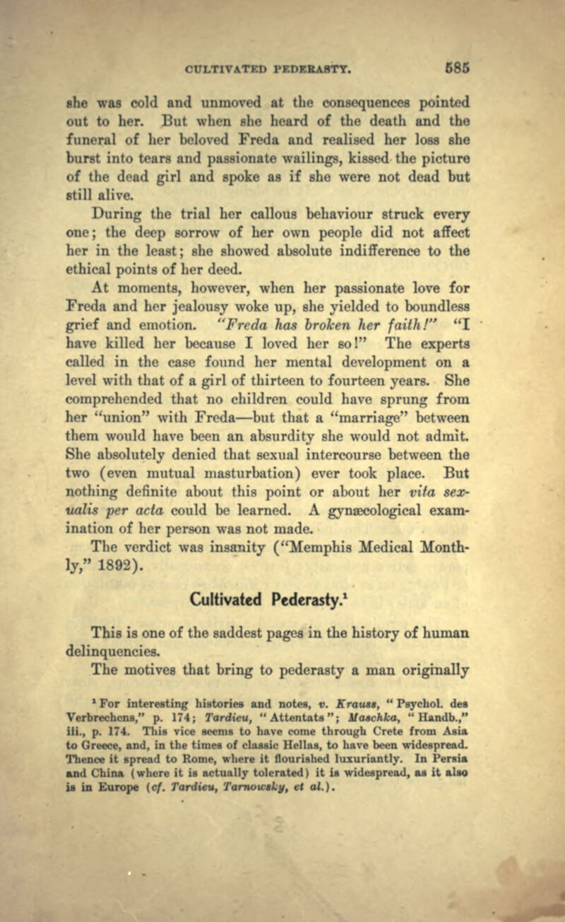 she was cold and unmoved at the consequences pointed out to her. But when she heard of the death and the funeral of her beloved Freda and realised her loss she burst into tears and passionate waitings, kissed the picture of the dead girl and spoke as if she were not dead but still alive. During the trial her callous behaviour struck every one; the deep sorrow of her own people did not affect her in the least; she showed absolute indifference to the ethical points of her deed. At moments, however, when her passionate love for Freda and her jealousy woke up, she yielded to boundless grief and emotion. Freda has broken her faith! I have killed her because I loved her so! The experts called in the case found her mental development on a level with that of a girl of thirteen to fourteen years. She comprehended that no children could have sprung from her union with Freda—but that a marriage between them would have been an absurdity she would not admit. She absolutely denied that sexual intercourse between the two (even mutual masturbation) ever took place. But nothing definite about this point or about her vita sex- italis per acta could be learned. A gynaecological exam- ination of her person was not made. The verdict was insanity (Memphis Medical Month- ly, 1892). Cultivated Pederasty.1 This is one of the saddest pages in the history of human delinquencies. The motives that bring to pederasty a man originally 1 For interesting histories and notes, v. Kraust,  Psychol. des Verbrechcns, p. 174; Tardicu, Attentats; Uaschka,  Hamlb., Hi., p. 174. This vice seems to have come through Crete from Asia to Greece, and, in the times of classic Hellas, to have been widespread. Thence it spread to Rome, where it flourished luxuriantly. In Persia and China (where it is actually tolerated) it is widespread, as it also is in Europe (cf. Tardieu, Tarnoicsky, et al.).