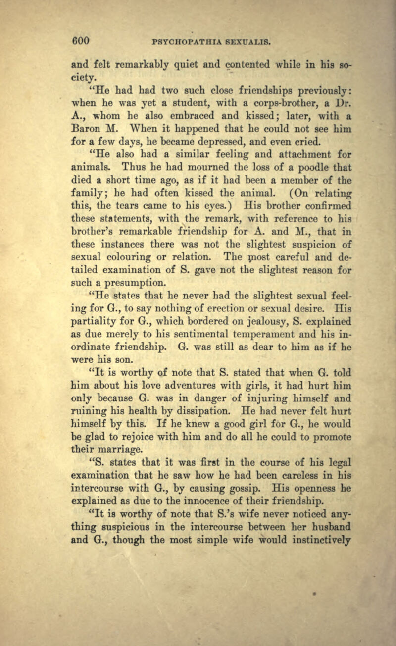 and felt remarkably quiet and contented while in his so- ciety. He had had two such close friendships previously: when he was yet a student, with a corps-brother, a Dr. A., whom he also embraced and kissed; later, with a Baron M. When it happened that he could not see him for a few days, he became depressed, and even cried. He also had a similar feeling and attachment for animals. Thus he had mourned the loss of a poodle that died a short time ago, as if it had been a member of the family; he had often kissed the animal. (On relating this, the tears came to his eyes.) His brother confirmed these statements, with the remark, with reference to his brother's remarkable friendship for A. and M., that in these instances there was not the slightest suspicion of sexual colouring or relation. The most careful and de- tailed examination of S. gave not the slightest reason for such a presumption. He states that he never had the slightest sexual feel- ing for G., to say nothing of erection or sexual desire. His partiality for G., which bordered on jealousy, S. explained as due merely to his sentimental temperament and his in- ordinate friendship. G. was still as dear to him as if he were his son. It is worthy of note that S. stated that when G. told him about his love adventures with girls, it had hurt him only because G. was in danger of injuring himself and ruining his health by dissipation. He had never felt hurt himself by this. If he knew a good girl for G., he would be glad to rejoice with him and do all he could to promote their marriage. S. states that it was first in the course of his legal examination that he saw how he had been careless in his intercourse with G., by causing gossip. His openness he explained as due to the innocence of their friendship. It is worthy of note that S.'s wife never noticed any- thing suspicious in the intercourse between her husband and G., though the most simple wife would instinctively