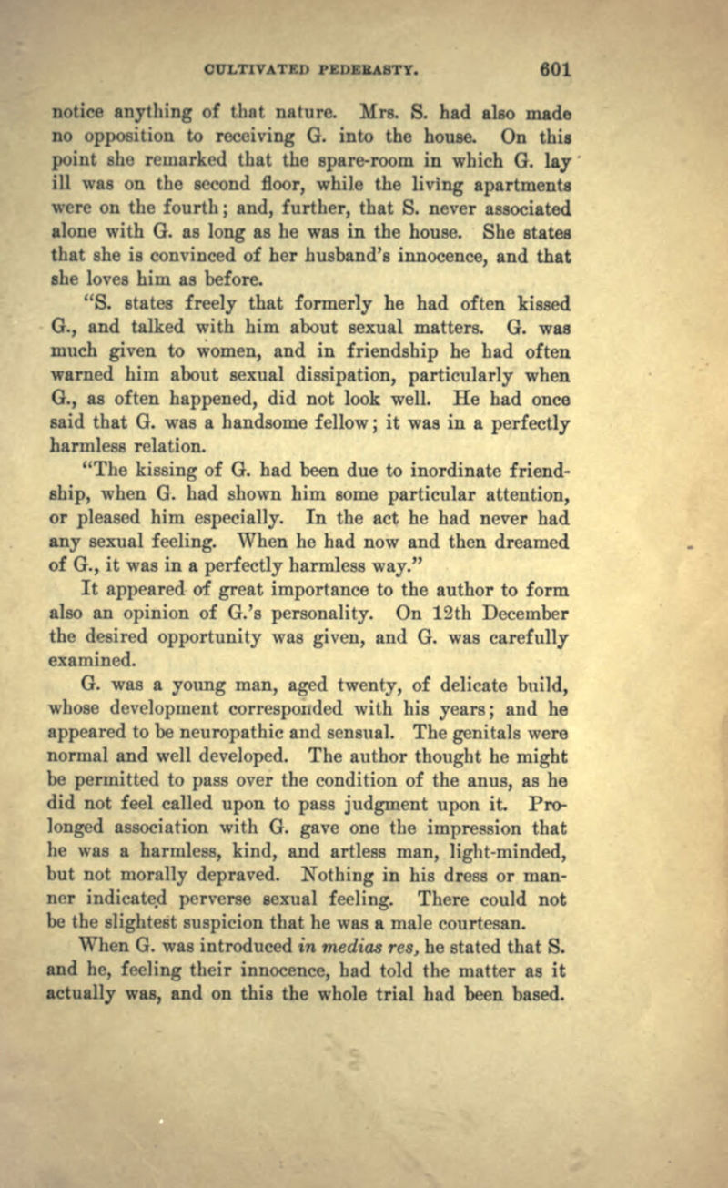 notice anything of that nature. Mrs. S. had also made no opposition to receiving G. into the house. On this point she remarked that the spare-room in which G. lay ill was on the second floor, while the living apartments were on the fourth; and, further, that S. never associated alone with G. as long as he was in the house. She states that she is convinced of her husband's innocence, and that she loves him as before. S. states freely that formerly he had often kissed G., and talked with him about sexual matters. G. was much given to women, and in friendship he had often warned him about sexual dissipation, particularly when G., as often happened, did not look well. He had once said that G. was a handsome fellow; it was in a perfectly harmless relation. The kissing of G. had been due to inordinate friend- ship, when G. had shown him some particular attention, or pleased him especially. In the act he had never had any sexual feeling. When he had now and then dreamed of G., it was in a perfectly harmless way. It appeared of great importance to the author to form also an opinion of G.'s personality. On 12th December the desired opportunity was given, and G. was carefully examined. G. was a young man, aged twenty, of delicate build, whose development corresponded with his years; and he appeared to be neuropathic and sensual. The genitals were normal and well developed. The author thought he might be permitted to pass over the condition of the anus, as he did not feel called upon to pass judgment upon it Pro- longed association with G. gave one the impression that he was a harmless, kind, and artless man, light-minded, but not morally depraved. Nothing in his dress or man- ner indicated perverse sexual feeling. There could not be the slightest suspicion that he was a male courtesan. When G. was introduced tn medias res, he stated that S. and he, feeling their innocence, had told the matter as it actually was, and on this the whole trial had been based.