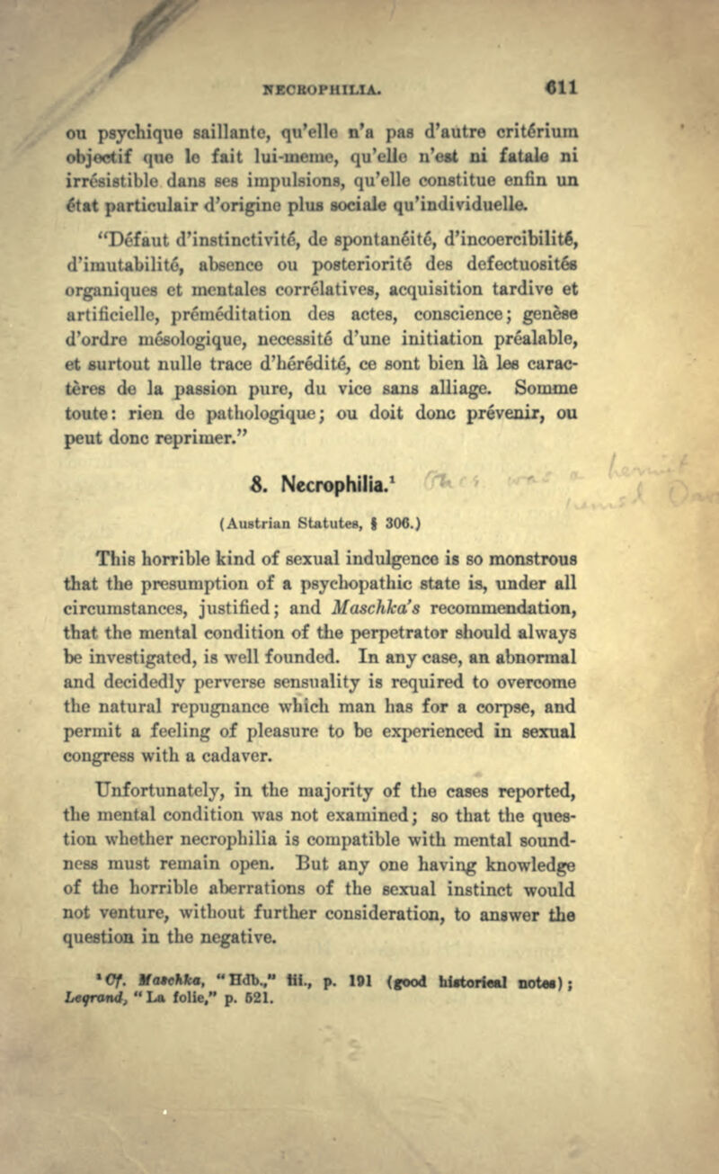 ICECBOPHIMA. 4J11 ou psychique saillantc, qu'elle n'a pas d'autre crit6rium objoetif qne le fait lui-meme, qu'ello n'est ni fatale ni istible dans ses impulsions, qu'elle constitue enfin un £tat particulair d'origine plus sociaie qu'individuelle. 1 N'faut d'instinctivit6, de spontaneit6, d'incoercibilite', d'iiuutabilite, absence ou posteriorite des dcfectuosites organiques ct mcntales correlatives, acquisition tardive et artificiellc, premeditation des actes, conscience; genese d'ordre mesologique, necessite d'une initiation prealable, et surtout nulle trace d'heredite, ce sont bien la lee carac- teres de la passion pure, du vice sans alii age. Somme toute: rien do pathologique; ou doit done prevenir, ou peut done reprimer. 8. Necrophilia.1 (Austrian Statutes, f 306.) This horrible kind of sexual indulgence is so monstrous that the presumption of a psycliopathic state is, under all circumstances, justified; and Maschkas recommendation, that the mental condition of the perpetrator should always be investigated, is well founded. In any case, an abnormal and decidedly perverse sensuality is required to overcome the natural repugnance which man has for a corpse, and permit a feeling of pleasure to be experienced in sexual congress with a cadaver. Unfortunately, in the majority of the cases reported, the mental condition was not examined; so that the ques- tion whether necrophilia is compatible with mental sound- ness must remain open. But any one having knowledge of the horrible aberrations of the sexual instinct would not venture, without further consideration, to answer the question in the negative. *Cf. MatcM*. Hdb.. «i., p. 191 (good hiitorieal noto.); ,  La folie. p. 621.