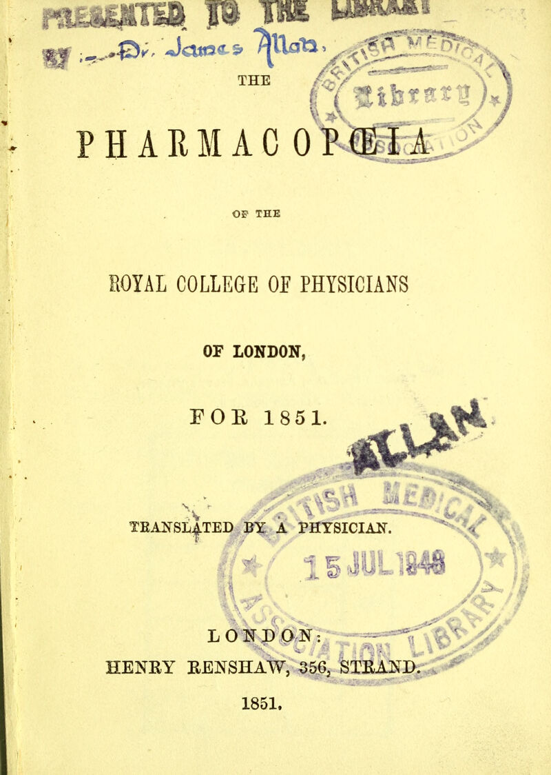PHARMACOPEIA -4, ROYAL COLLEGE OF PHYSICIANS OF LONDON, FOR 1851 teansl|ted by a physician. HENRY EENSHAW, 3565 STEAND. 1851.