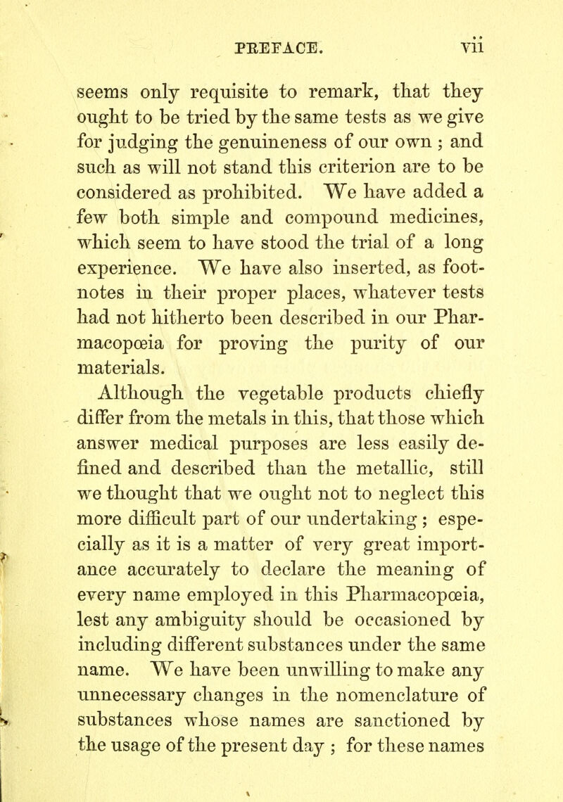 seems only requisite to remark, that they ought to be tried by the same tests as we give for judging the genuineness of our own ; and such as will not stand this criterion are to be considered as prohibited. We have added a few both simple and compound medicines, which seem to have stood the trial of a long experience. We have also inserted, as foot- notes in their proper places, whatever tests had not hitherto been described in our Phar- macopoeia for proving the purity of our materials. Although the vegetable products chiefly differ from the metals in this, that those which answer medical purposes are less easily de- fined and described than the metallic, still we thought that we ought not to neglect this more difficult part of our undertaking ; espe- cially as it is a matter of very great import- ance accurately to declare the meaning of every name employed in this Pharmacopoeia, lest any ambiguity should be occasioned by including different substances under the same name. We have been unwilling to make any unnecessary changes in the nomenclature of substances whose names are sanctioned by the usage of the present day ; for these names