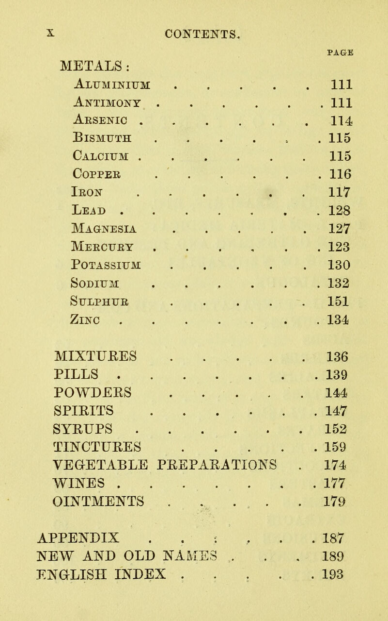 PAGE METALS : Aluminium Ill Antimony Ill Aesenic 114 Bismuth 115 Calcium 115 Copper 116 Iron 117 Lead 128 Magnesia 127 Mercury 123 Potassium 130 Sodium 132 Sulphur . . . . 151 Zinc 134 MIXTURES 136 PILLS 139 POWDERS . . . . .144 SPIRITS ...... 147 SYRUPS 152 TINCTURES 159 VEGETABLE PREPARATIONS . 174 WINES 177 OINTMENTS . . . . . 179 APPENDIX . : 187 NEW AND OLD NAMES , . , 189 ENGLISH INDEX . . . . .193