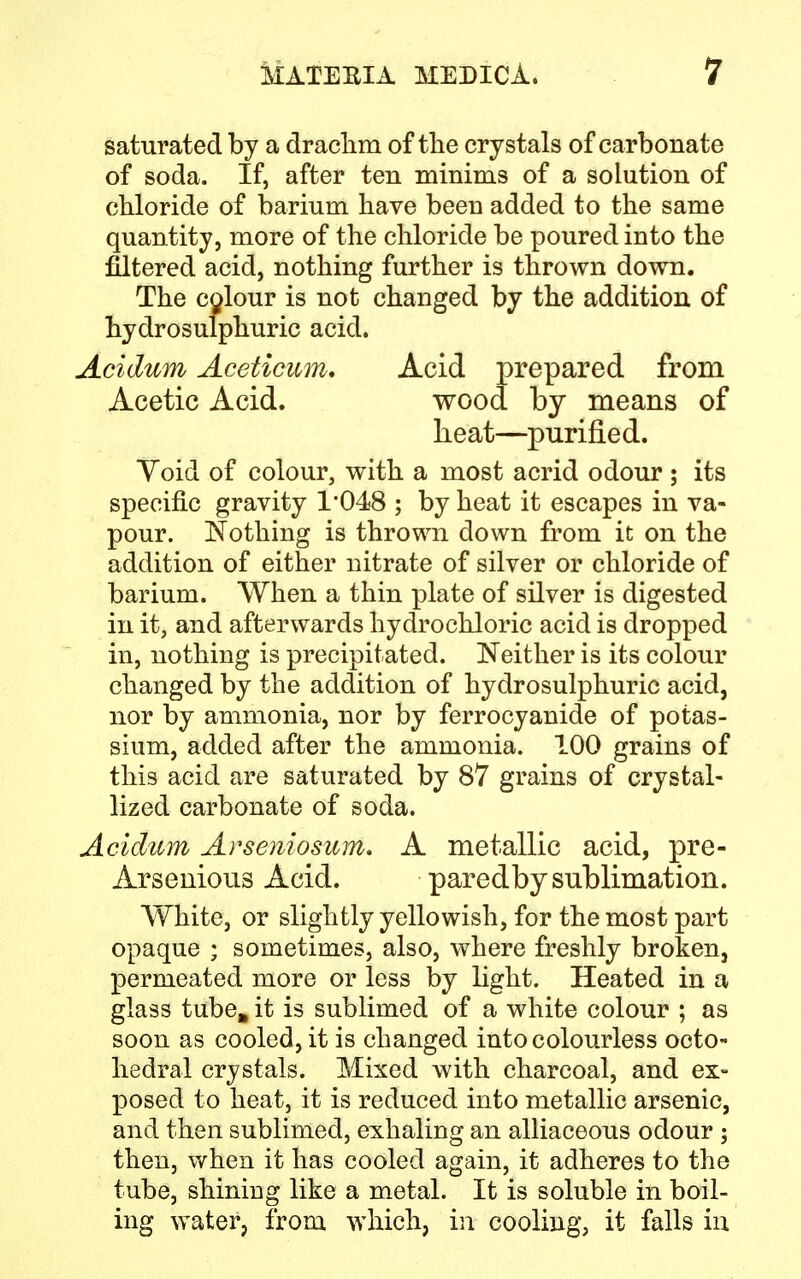 saturated by a drachm of the crystals of carbonate of soda. If, after ten minims of a solution of chloride of barium have been added to the same quantity, more of the chloride be poured into the filtered acid, nothing further is thrown down. The colour is not changed by the addition of hydrosulphuric acid. Acidum Aceticum. Acid prepared from Acetic Acid. wood by means of heat—purified. Yoid of colour, with a most acrid odour ; its specific gravity 1'048 ; by heat it escapes in va- pour. Nothing is thrown down from it on the addition of either nitrate of silver or chloride of barium. When a thin plate of silver is digested in it, and afterwards hydrochloric acid is dropped in, nothing is precipitated. Neither is its colour changed by the addition of hydrosulphuric acid, nor by ammonia, nor by ferrocyanide of potas- sium, added after the ammonia. 100 grains of this acid are saturated by 87 grains of crystal- lized carbonate of soda. Acidum Arseniosum. A metallic acid, pre- Arsenious Acid. paredby sublimation. White, or slightly yellowish, for the most part opaque ; sometimes, also, where freshly broken, permeated more or less by light. Heated in a glass tube, it is sublimed of a white colour ; as soon as cooled, it is changed into colourless octo- hedral crystals. Mixed with charcoal, and ex- posed to heat, it is reduced into metallic arsenic, and then sublimed, exhaling an alliaceous odour ; then, when it has cooled again, it adheres to the tube, shiniug like a metal. It is soluble in boil- ing water, from which, in cooling, it falls in