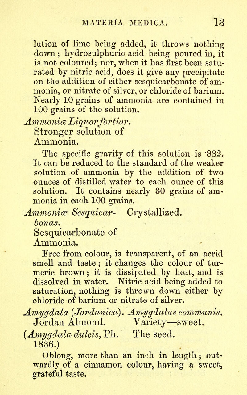 lution of lime being added, it throws nothing down; hydrosulphuric acid being poured in, it is not coloured; nor, when it has first been satu- rated by nitric acid, does it give any precipitate on the addition of either sesquicarbonate of am- monia, or nitrate of silver, or chloride of barium. Nearly 10 grains of ammonia are contained in 100 grains of the solution. AmmoniaJLiquorfortior. Stronger solution of Ammonia. The specific gravity of this solution is ,882. It can be reduced to the standard of the weaker solution of ammonia by the addition of two ounces of distilled water to each ounce of this solution. It contains nearly 30 grains of am- monia in each 100 grains. Ammonia Sesquicar- Crystallized. bonas. Sesquicarbonate of Ammonia. Tree from colour, is transparent, of an acrid smell and taste; it changes the colour of tur- meric brown; it is dissipated by heat, and is dissolved in water. Nitric acid being added to saturation, nothing is thrown down either by chloride of barium or nitrate of silver. Amygdala {Jordanica). Amygdalus communis. Jordan Almond. Variety—sweet. {Amygdala dirfcis, Ph. The seed. 1836.) Oblong, more than an inch in length; out- wardly of a cinnamon colour, having a sweet, grateful taste.