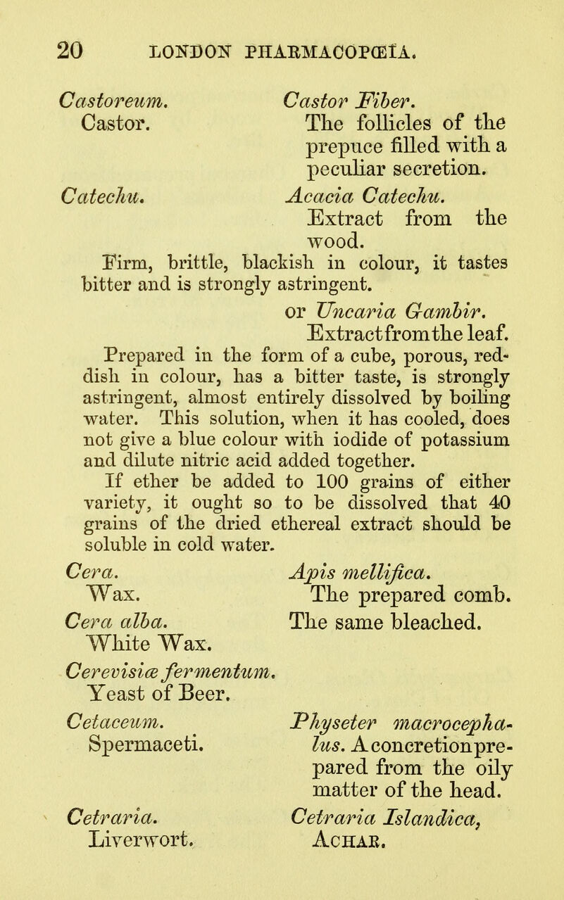 Castoreum. Castor Fiber. Castor. The follicles of the prepuce filled with a peculiar secretion. Catechu. Acacia Catechu. Extract from the wood. Firm, brittle, blackish in colour, it tastes bitter and is strongly astringent. or TJncaria Gambir. Extractfromthe leaf. Prepared in the form of a cube, porous, red- dish in colour, lias a bitter taste, is strongly astringent, almost entirely dissolved by boiling water. This solution, when it has cooled, does not give a blue colour with iodide of potassium and dilute nitric acid added together. If ether be added to 100 grains of either variety, it ought so to be dissolved that 40 grains of the dried ethereal extract should be soluble in cold water. Cera. Apis mellifica. Wax. The prepared comb. Cera alba. The same bleached. White Wax. Cerevisice fermentum. Yeast of Beer. Cetaceum. JPJiyseier macrocepha- Spermaceti. lus. A concretion pre- pared from the oily matter of the head. Cetraria. Cetraria Islandica, Liverwort. Achak.