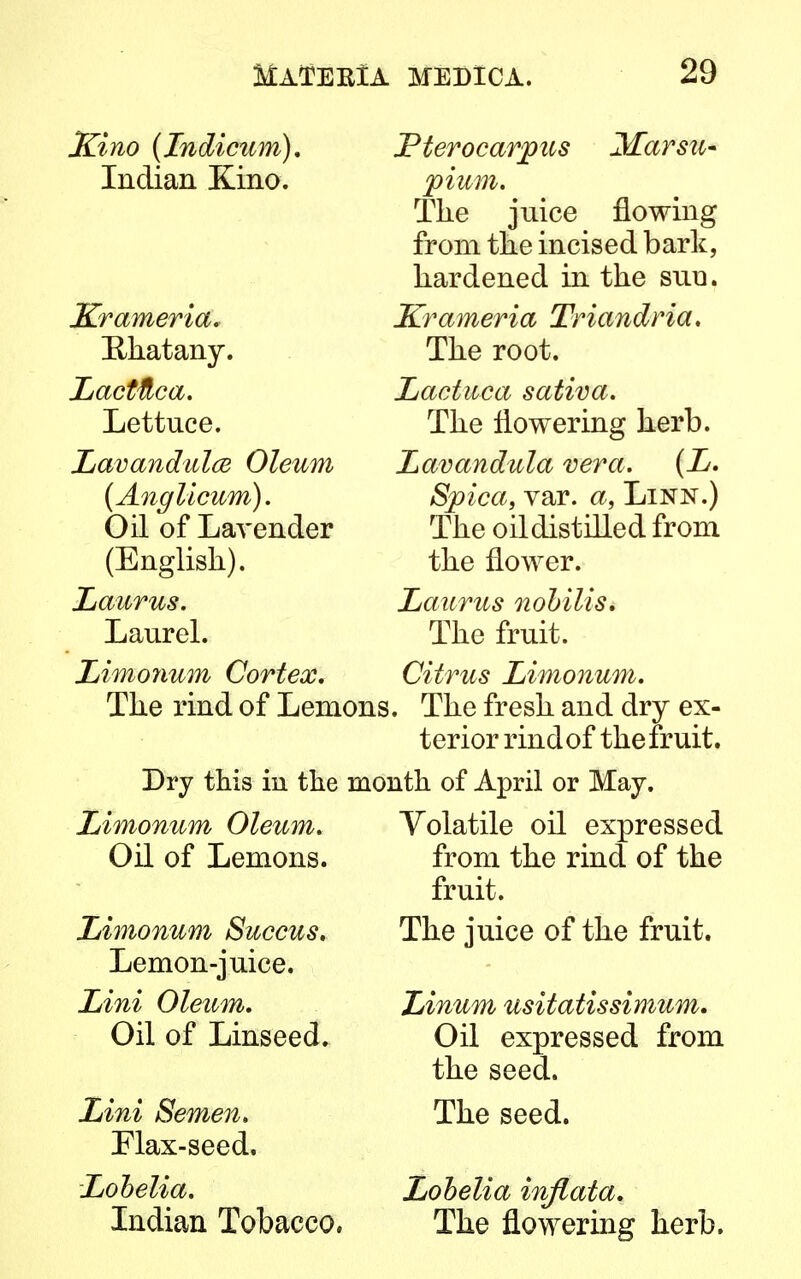 Kino (Indicum). JPterocarjpus 3£arsu- Indian Kino. pium. The juice flowing from the incised bark, hardened in the suu. Krameria Triandria. The root. Lactuca sativa. The flowering herb. Lavandula vera. (L. Spica, var. a, Linn.) The oil distilled from the flower. Laurus nobilis. The fruit. Citrus Limonum. The rind of Lemons. The fresh and dry ex- terior rind of the fruit. Dry this in the month of April or May. Krameria. Ehatany. Lacttica. Lettuce. Lavandulae Oleum (Anglicum). Oil of Lavender (English). Laurus. Laurel. Limonum Cortex. Limonum Oleum. Oil of Lemons. Limonum Succus. Lemon-juice. Lini Oleum. Oil of Linseed. Lini Semen. Flax-seed, Lobelia. Indian Tobacco, Yolatile oil expressed from the rind of the fruit. The juice of the fruit. Linum usitatissimum. Oil expressed from the seed. The seed. Lobelia inflata. The flowering herb.