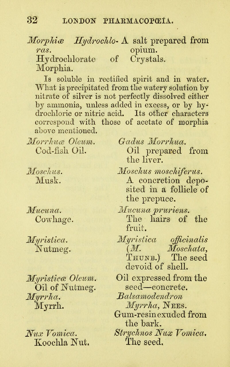 Morphia Hydrochlo- A salt prepared from ras. opium. Hydrochlorate of Crystals. Morphia. Is soluble in rectified spirit and in water. What is precipitated from the watery solution by nitrate of silver is not perfectly dissolved either by ammonia, unless added in excess, or by hy- drochloric or nitric acid. Its other characters correspond with those of acetate of morphia above mentioned. MorrJmcs Oleum. Cod-fish Oil. Moschus. Musk. Mucuna. Cowhage. Nutmeg. Myristicce Oleum. Oil of Nutmeg. Myrrha. Myrrh. Nux Vomica. Koochla Nut. Gadus Morrhua. Oil prepared from the liver. Moschus moschiferus. A concretion depo- sited in a follicle of the prepuce. Mucuna pruriens. The hairs of the fruit. Myristica officinalis (M. Moschata, Thunb.) The seed devoid of shell. Oil expressed from the seed—concrete. Salsamodendron Myrrha, Nees. Gum-resin exuded from the baric. Strychnos Nux Vomica. The seed.