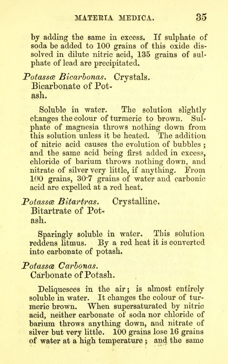 by adding the same in excess. If sulphate of soda be added to 100 grains of this oxide dis- solved in dilute nitric acid, 135 grains of sul- phate of lead are precipitated. Potassce Bicarbonas* Crystals. Bicarbonate of Pot- ash. Soluble in water. The solution slightly changes the colour of turmeric to brown. Sul- phate of magnesia throws nothing down from this solution unless it be heated. The addition of nitric acid causes the evolution of bubbles ; and the same acid being first added in excess, chloride of barium throws nothing down, and nitrate of silver very little, if anything. From 100 grains, 30*7 grains of water and carbonic acid are expelled at a red heat. Totassm Bitartras. Crystalline. Bitartrate of Pot- ash. Sparingly soluble in water. This solution reddens litmus. By a red heat it is converted into carbonate of potash. Potassce Carbonas. Carbonate of Potash. Deliquesces in the air; is almost entirely soluble in water. It changes the colour of tur- meric brown. When supersaturated by nitric acid, neither carbonate of soda nor chloride of barium throws anything down, and nitrate of silver but very little. 100 grains lose 16 grains of water at a high temperature ; and the same