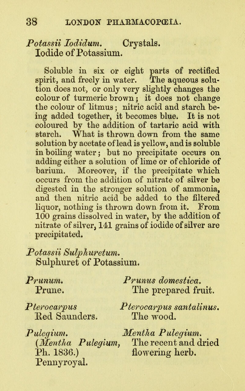 Potassii Iodidum. Crystals. Iodide of Potassium. Soluble in six or eight parts of rectified spirit, and freely in water. The aqueous solu- tion does not, or only very slightly changes the colour of turmeric brown; it does not change the colour of litmus; nitric acid and starch be- ing added together, it becomes blue. It is not coloured by the addition of tartaric acid with starch. What is thrown down from the same solution by acetate of lead is yellow, and is soluble in boiling water; but no precipitate occurs on adding either a solution of lime or of chloride of barium. Moreover, if the precipitate which occurs from the addition of nitrate of silver be digested in the stronger solution of ammonia, and then nitric acid be added to the filtered liquor, nothing is thrown down from it. Prom 100 grains dissolved in water, by the addition of nitrate of silver, 141 grains of iodide of silver are precipitated. Potassii Sulphuretum. Sulphuret of Potassium. Prunum. Prunus domestica. Prune. The prepared fruit. Pterocarpus Pterocarpus santalinus. Eed Saunders. The wood. Pulegium. Mentha Pulegium. (Mentha Pulegium, The recent and dried Ph. 1836.) flowering herb. Pennyroyal.
