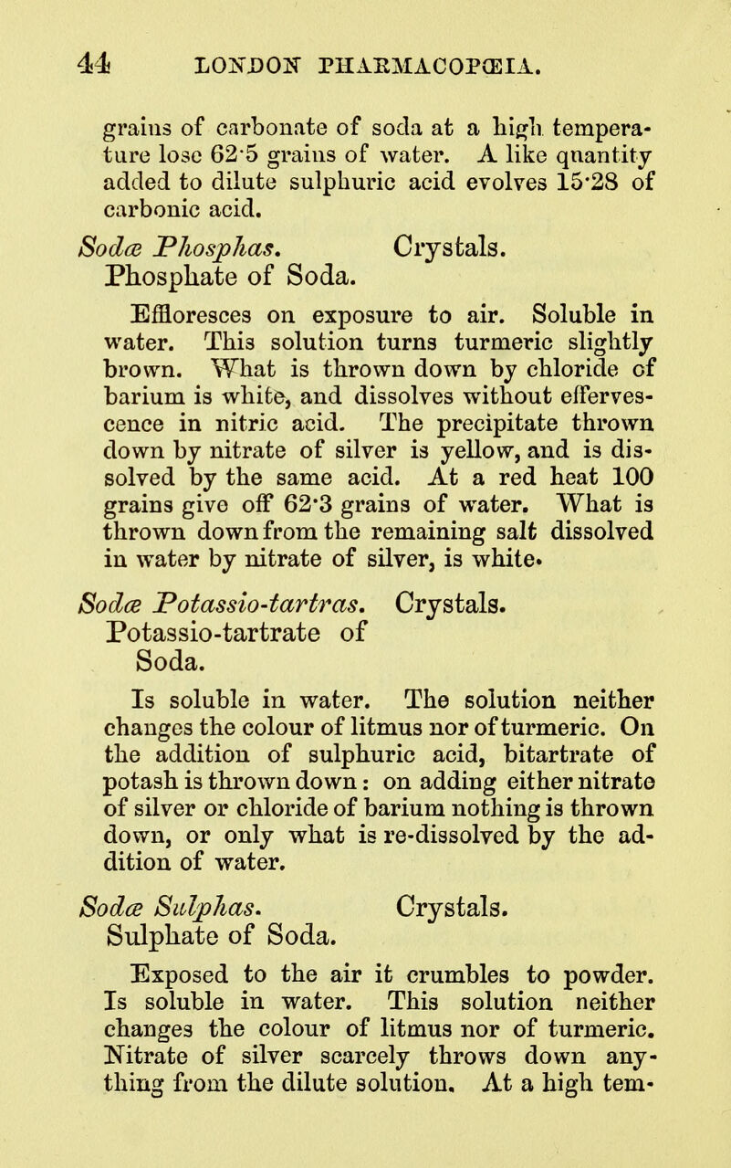 grains of carbonate of soda at a high tempera- ture lose 62 5 grains of water. A like quantity added to dilute sulphuric acid evolves 15*28 of carbonic acid. Sodce Pkosphas. Crystals. Phosphate of Soda. Effloresces on exposure to air. Soluble in water. Thi3 solution turns turmeric slightly brown. What is thrown down by chloride of barium is white, and dissolves without efferves- cence in nitric acid. The precipitate thrown down by nitrate of silver is yellow, and is dis- solved by the same acid. At a red heat 100 grains give off 62*3 grains of water. What is thrown down from the remaining salt dissolved in water by nitrate of silver, is white. Sodce Potassio-tartras, Crystals. Potassio-tartrate of Soda. Is soluble in water. The solution neither changes the colour of litmus nor of turmeric. On the addition of sulphuric acid, bitartrate of potash is thrown down: on adding either nitrate of silver or chloride of barium nothing is thrown down, or only what is re-dissolved by the ad- dition of water. Sodce Sulphas. Crystals. Sulphate of Soda. Exposed to the air it crumbles to powder. Is soluble in water. This solution neither changes the colour of litmus nor of turmeric. Nitrate of silver scarcely throws down any- thing from the dilute solution. At a high tern-
