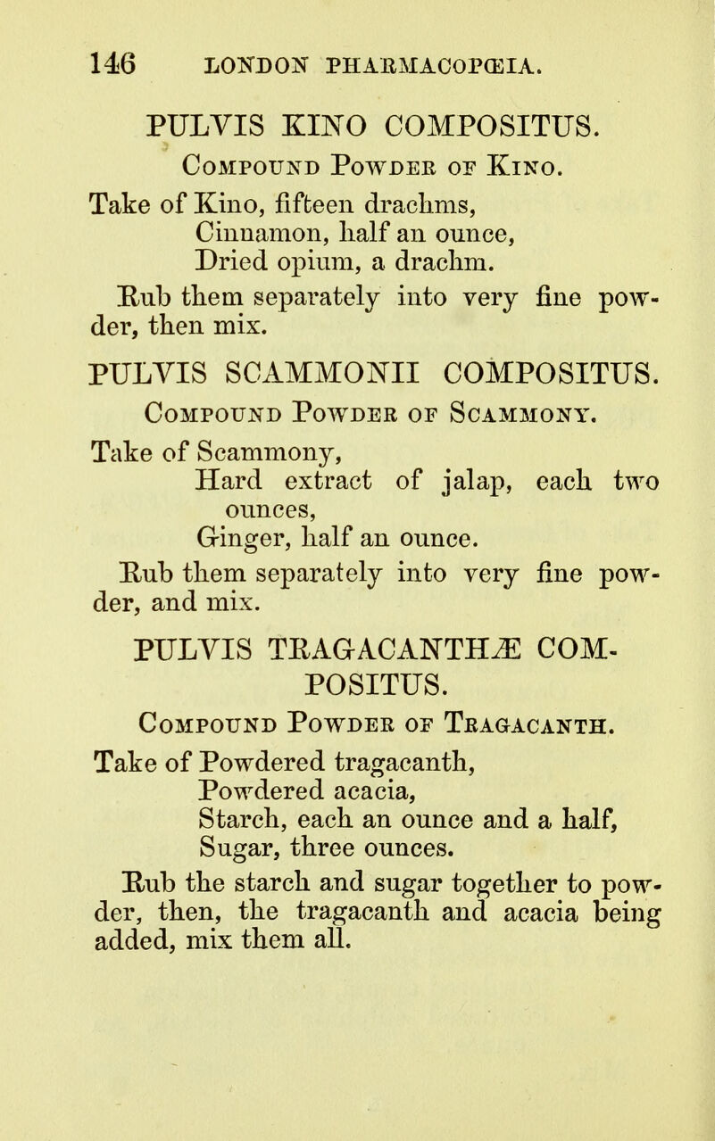 PULVIS KINO COMPOSITUS. Compound Powder of Kino. Take of Kino, fifteen drachms, Cinnamon, half an onnce, Dried opium, a drachm. Bub them separately into very fine pow- der, then mix. PULYIS SCAMMONII COMPOSITUS. Compound Powder of Scammony. Take of Scammony, Hard extract of jalap, each two ounces, Ginger, half an ounce. Hub them separately into very fine pow- der, and mix. PULYIS TKAGACANTHiE COM- POSITUS. Compound Powder of Tragacanth. Take of Powdered tragacanth, Powdered acacia, Starch, each an ounce and a half, Sugar, three ounces. Hub the starch and sugar together to pow- der, then, the tragacanth and acacia being added, mix them all.