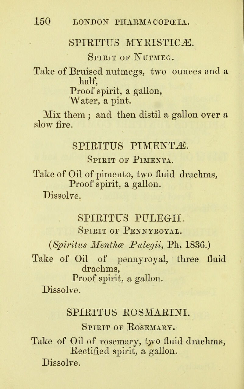 SPIEITUS MYRISTIOE. Spieit op Nutmeg. Take of Bruised nutmegs, two ounces and a half, Proof spirit, a gallon, Water, a pint. Mix them ; and then distil a gallon over a slow fire. SPIRITUS PIMENT2E. Spieit op Pimenta. Take of Oil of pimento, two fluid drachms, Proof spirit, a gallon. Dissolve. SPIEITUS PULEGIL Spieit op Pennyeoyal. (Spiritus Mentha Pulegii, Ph. 1836.) Take of Oil of pennyroyal, three fluid drachms, Proof spirit, a gallon. Dissolve. SPIEITUS EOSMAEIJSTI. Spieit of Eosemaey. Take of Oil of rosemary, two fluid drachms, Rectified spirit, a gallon.