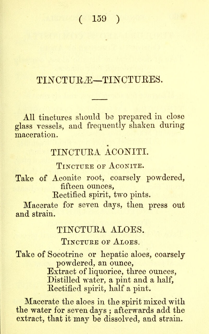 TXNCTUR2E—TINCTUKES. All tinctures should be prepared in close glass vessels, and frequently shaken during maceration. TINCTTJRA ACONITI. Tincture of Aconite. Take of Aconite root, coarsely powdered, fifteen ounces, Rectified spirit, two pints. Macerate for seven days, then press out and strain. TINCTUBA ALOES. Tincture of Aloes. Take of Socotrine or hepatic aloes, coarsely powdered, an ounce, Extract of liquorice, three ounces, Distilled water, a pint and a half, Rectified spirit, half a pint. Macerate the aloes in the spirit mixed with the water for seven days ; afterwards add the extract, that it may be dissolved, and strain.