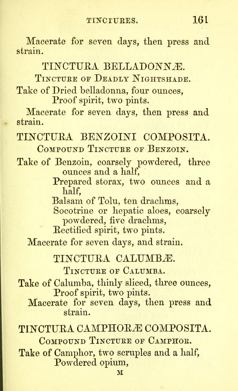 Macerate for seven clays, then press and strain. TINCTUKA BELLADOJSHNLE. Tinctuee of Deadly Nightshade. Take of Dried belladonna, fonr ounces, Proof spirit, two pints. Macerate for seven days, then press and strain. TINCTURA BENZOIKE COMPOSITA. Compound Tinctuee of Benzoin. Take of Benzoin, coarsely powdered, three ounces and a half, Prepared storax, two ounces and a half, Balsam of Tolu, ten drachms, Socotrine or hepatic aloes, coarsely powdered, five drachms, [Rectified spirit, two pints. Macerate for seven days, and strain. TINCTUEA CALUMBiE. Tinctuee of Calumba. Take of Calumba, thinly sliced, three ounces, Proof spirit, two pints. Macerate for seven days, then press and strain. TINCTUEA CAMPHOR2E COMPOSITA. Compound Tinctuee of Camphoe. Take of Camphor, two scruples and a half, Powdered opium, M