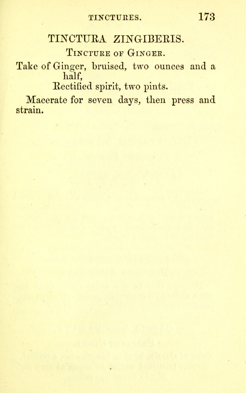 TINCTUEA ZINGIBERIS. Tincture of Ginger. Take of Ginger, bruised, two ounces and a half, Rectified spirit, two pints. Macerate for seven days, then press and