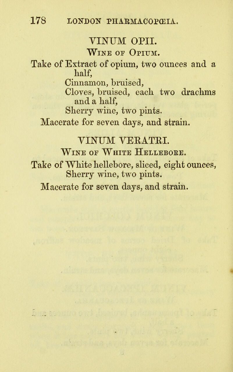 VINUM OPII. Wine op Opium. Take of Extract of opium, two ounces and a half, Cinnamon, bruised, Cloves, bruised, each, two drachms and a half, Sherry wine, two pints. Macerate for seven days, and strain. VINUM VEEATEI. Wine of White Helleboke. Take of White hellebore, sliced, eight ounces, Sherry wine, two pints. Macerate for seven days, and strain.