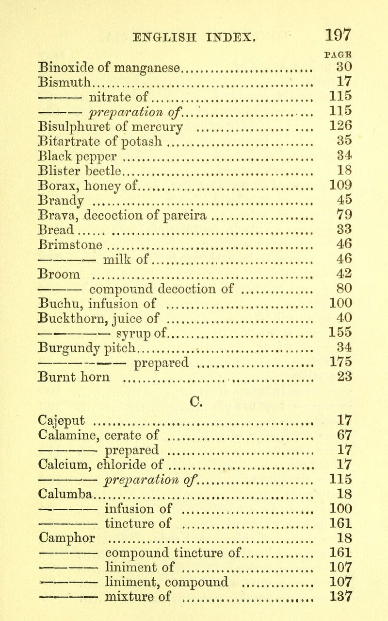 PAGE Binoxide of manganese 30 Bismuth 17 nitrate of 115 preparation of... 1 115 Bisulphuret of mercury 126 Bitartrate of potash 35 Black pepper 34 Blister beetle 18 Borax, honey of 109 Brandy 45 Brava, decoction of pareira 79 Bread 33 Brimstone 46 —.— milk of 46 Broom 42 compound decoction of 80 Buchu, infusion of 100 Buckthorn, juice of 40 —■ —syrup of 155 Burgundy pitch 34 prepared 175 Burnt horn 23 C. Cajeput „ 17 Calamine, cerate of 67 prepared 17 Calcium, chloride of 17 preparation of. 115 Calumba 18 — infusion of 100 tincture of 161 Camphor 18 compound tincture of 161 ■ liniment of 107 liniment, compound 107 -—— mixture of , 137